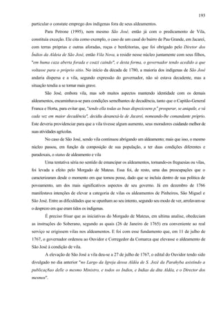 193
particular o constate emprego dos indígenas fora de seus aldeamentos.
        Para Petrone (1995), nem mesmo São José, então já com o predicamento de Vila,
constituía exceção. Ele cita como exemplo, o caso de um casal do bairro de Pau Grande, em Jacareí,
com terras próprias e outras aforadas, roças e benfeitorias, que foi obrigado pelo Diretor dos
Índios da Aldeia de São José, então Vila Nova, a residir nesse núcleo juntamente com seus filhos,
"em huma caza aberta forada e coazi caindo", e desta forma, o governador tendo acedido a que
voltasse para o próprio sitio. No início da década de 1780, a maioria dos indígenas de São José
andaria dispersa e a vila, segundo expressão do governador, não só estava decadente, mas a
situação tendia a se tornar mais grave.
        São José, embora vila, mas sob muitos aspectos mantendo identidade com os demais
aldeamentos, encaminhava-se para condições semelhantes de decadência, tanto que o Capitão-General
Franca e Horta, para evitar que, "tendo ella todas as boas dispozicoens p.a prosperar, se aniquile, e vá
cada vez em maior decadência", decidiu desanexá-la de Jacareí, nomeando-lhe comandante próprio.
Este deveria providenciar para que a vila tivesse algum aumento, seus moradores cuidando melhor de
suas atividades agrícolas.
        No caso de São José, sendo vila continuou abrigando um aldeamento; mais que isso, o mesmo
núcleo passou, em função da composição de sua população, a ter duas condições diferentes e
paradoxais, o status de aldeamento e vila
        Uma tentativa séria no sentido de emancipar os aldeamentos, tornando-os freguesias ou vilas,
foi levada a efeito pelo Morgado de Mateus. Essa foi, de resto, uma das preocupações que o
caracterizaram desde o momento em que tomou posse, dado que se incluía dentro de sua política de
povoamento, um dos mais significativos aspectos de seu governo. Já em dezembro de 1766
manifestava intenções de elevar a categoria de vilas os aldeamentos de Pinheiros, São Miguel e
São José. Entre as dificuldades que se opunham ao seu intento, segundo seu modo de ver, arrolavam-se
o desprezo em que eram tidos os indígenas.
        É preciso frisar que as iniciativas do Morgado de Mateus, em ultima analise, obedeciam
as instruções do Soberano, segundo as quais (26 de Janeiro de 1765) era conveniente ao real
serviço se erigissem vilas nos aldeamentos. E foi com esse fundamento que, em 11 de julho de
1767, o governador ordenou ao Ouvidor e Corregedor da Comarca que elevasse o aldeamento de
São José à condição de vila.
        A elevação de São José a vila deu-se a 27 de julho de 1767, o edital do Ouvidor tendo sido
divulgado no dia anterior "no Largo da Igreja dessa Aldêa de S. Jozé da Parahyba asistindo a
publicaç8ao delle o mesmo Ministro, e todos os Indios, e Indias da dita Aldêa, e o Director dos
mesmos".
 
