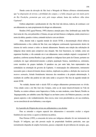 194
       Dando conta da elevação de São José o Morgado de Mateus afirmava otimisticamente
que "as dispozições do terreno, a fertilidade dos campos, e a bella cituação que tem muito perto
do Rio Parahyba, prometem que será, pelo tempo adiante, huma das melhores villas desta
Capitania".
       Embora adquirindo o predicamento de vila, São José não deixou, todavia, de continuar a ser
um aldeamento ou, mais propriamente de abrigar um aldeamento.
       Rendon (1842 appud Petrone, 1995) chamou a atenção para o fato, lembrando que, tendo São
José nome de vila, com pelourinho e Câmara, em que serviam brancos e indígenas, ainda conservava o
nome de aldeia, quando a visitou, contando inclusive com um diretor.
       Aliás, durante toda a segunda metade do século XVIII, a documentação oficial refere-se
indiferentemente a vila e aldeia de São José, seus indígenas continuando rigorosamente dentro do
sistema de tutela comum a todos os demais aldeamentos. Bastaria uma relação das solicitações de
indígenas desse núcleo para comprovar essa situação. São José funcionava, na verdade, como um
organismo bicelular, a vila contendo em si um aldeamento, numa condição original e excepcional. O
paradoxo, conforme acentua Rendon, é que, podendo os indígenas fazer parte da Câmara, portanto em
condições de reger administrativamente a própria população branca, mantinham-se, entretanto,
como membros de grupos tutelados. O paradoxo era, por outro lado, bem representativo das
contradições na orientação do governo da Capitania. A emancipação dos aldeamentos, instrumento
necessário para o desenvolvimento desses núcleos, implicaria na prática a abolição das reservas de
motores animados, ferindo frontalmente interesses dos moradores e da própria administração. A
resultante do conflito não poderia ter sido outra senão a sui-generis São Jose da segunda metade do
século XVIII.
        Na verdade, durante todo o século XIX os antigos aldeamentos permaneceram no olvido.
Uma cidade como a de São José dos Campos, entre as de maior desenvolvimento no Vale do
Paraíba, ou centros urbanos como Itapecerica e Embu, ou mais modestos, como Barueri, Peruíbe ou
Itaquaquecetuba, um subúrbio como São Miguel ou um bairro como o de Pinheiros parecem, e em não
poucos aspectos o são verdadeiramente, fatos novos, raras vezes percebendo-se, em sua existência,
ou na consciência de seus habitantes, a sua origem.


   h) A questão da Origem das terras nos aldeamentos e seu destino
       Para se entender a origem espacial dos aldeamentos é necessário avaliar a origem
fundiária de suas terras e a quem se destinou na prática.
       Para Petrone (1995), a concessão de terras aos indígenas aldeados foi um instrumento de
fixação. O indígena, que não possuía noção de propriedade fundiária particular, mas que
normalmente dispunha de amplos horizontes, passou a depender de providências do europeu, que,
 