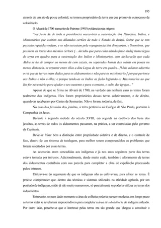 195
através de um ato de posse colonial, se tornou proprietário da terra em que promovia o processo de
colonização.
       O Alvará de 1700 transcrito de Petrone (1995) evidencia esta origem:
       “ser justo Se de toda a providencia necessária a sustentação dos Parochos, Indios, e
Missionarios que assitem nos dilatados certões de todo o Estado do Brazil. Sobre que se tem
passado repetidas ordens, e se não executam pela repugnancia dos donatarios, e Sesmeiros. que
possuem as terras dos mesmos certões [... decidiu que para cada missão fosse dada] huma legoa
de terra em quadra para a sustentação dos Indios e Missionarios, com declaração que cada
Aldea se ha de compor ao menos de cem cazais, ou separadas humas das outras em pouca ou
menos distancia, se repartir entre ellas a dita Legoa de terra em quadra...[Mais adiante advertia
o rei que as terras eram dadas para os aldeamentos e não para os missionários] porque pertence
aos Indios e não a elles; e porque tendo-as os Indios as ficão logrando os Missionarios no que
Ihe for necessário para ajudar o seo sustento e para o ornatto, e culto das Igrejas... "
       Apesar do que se firma no Alvará de 1700, na verdade em nenhum caso as terras foram
realmente dos indígenas. Eles foram proprietários dessas terras coletivamente, e de direito,
quando as receberam por Cartas de Sesmarias. Não o foram, todavia, de fato.
       No caso das fazendas dos jesuítas, a terra pertencia ao Colégio de São Paulo, portanto à
Companhia de Jesus.
       Durante a segunda metade do século XVIII, em seguida ao confisco dos bens dos
jesuítas, as terras de todos os aldeamentos passaram, na prática, a ser controladas pelo governo
da Capitania.
       Deve-se frisar bem a distinção entre propriedade coletiva e de direito, e o controle de
fato, dentro de um sistema de tutelagem, para melhor serem compreendidos os problemas que
foram suscitados por essas terras.
       As sesmarias eram concedidas aos indígenas e já nos anos seguintes parte das terras
estava tomada por intrusos. Adicionalmente, desde muito cedo, também o aforamento de terras
dos aldeamentos contribuiu com sua parcela para completar a obra de espoliação processada
pelos intrusos.
       Utilizava-se do argumento de que os indígenas não as cultivavam, para aforar as terras. É
preciso compreender que, dentro das técnicas e sistemas utilizados na atividade agrícola, por um
punhado de indígenas, então já não muito numerosos, só parcialmente se poderia utilizar as terras dos
aldeamentos.
       Entretanto, se num dado momento a área de colheita poderia parecer modesta, em longo prazo
as terras todas se revelariam imprescindíveis para completar a área de subsistência do indígena aldeado.
Por outro lado, percebe-se que o interesse pelas terras era tão grande que chegou a constituir o
 