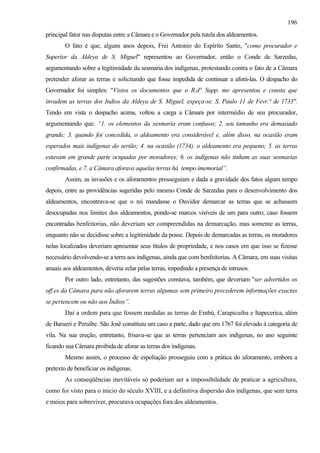 196
principal fator nas disputas entre a Câmara e o Governador pela tutela dos aldeamentos.
        O fato é que, alguns anos depois, Frei Antonio do Espírito Santo, "como procurador e
Superior da Aldeya de S. Miguel" representou ao Governador, então o Conde de Sarzedas,
argumentando sobre a legitimidade da sesmaria dos indígenas, protestando contra o fato de a Câmara
pretender aforar as terras e solicitando que fosse impedida de continuar a aforá-las. O despacho do
Governador foi simples: "Vistos os documentos que o R.d° Supp. me apresentou e consta que
invadem as terras dos Indios da Aldeya de S. Miguel, expeça-se. S. Paulo 11 de Fevr.° de 1733".
Tendo em vista o despacho acima, voltou a carga a Câmara por intermédio de seu procurador,
argumentando que: “1. os elementos da sesmaria eram confusos; 2. seu tamanho era demasiado
grande; 3. quando foi concedida, o aldeamento era considerável e, além disso, na ocasião eram
esperados mais indígenas do sertão; 4. na ocasião (1734), o aldeamento era pequeno; 5. as terras
estavam em grande parte ocupadas por moradores; 6. os indígenas não tinham as suas sesmarias
confirmadas, e 7. a Câmara aforava aquelas terras há tempo imemorial”.
        Assim, as invasões e os aforamentos prosseguiam e dada a gravidade dos fatos algum tempo
depois, entre as providências sugeridas pelo mesmo Conde de Sarzedas para o desenvolvimento dos
aldeamentos, encontrava-se que o rei mandasse o Ouvidor demarcar as terras que se achassem
desocupadas nos limites dos aldeamentos, pondo-se marcos visíveis de um para outro; caso fossem
encontradas benfeitorias, não deveriam ser compreendidas na demarcação, mas somente as terras,
enquanto não se decidisse sobre a legitimidade da posse. Depois de demarcadas as terras, os moradores
nelas localizados deveriam apresentar seus títulos de propriedade, e nos casos em que isso se fizesse
necessário devolvendo-se a terra aos indígenas, ainda que com benfeitorias. A Câmara, em suas visitas
anuais aos aldeamentos, deveria zelar pelas terras, impedindo a presença de intrusos.
        Por outro lado, entretanto, das sugestões constava, também, que deveriam "ser advertidos os
off.es da Câmara para não aforarem terras algumas sem primeiro precederem informações exactas
se pertencem ou não aos Índios”.
        Daí a ordem para que fossem medidas as terras de Embú, Carapicuíba e Itapecerica, além
de Barueri e Peruíbe. São José constituiu um caso a parte, dado que em 1767 foi elevado à categoria de
vila. Na sua ereção, entretanto, frisava-se que as terras pertenciam aos indígenas, no ano seguinte
ficando sua Câmara proibida de aforar as terras dos indígenas.
        Mesmo assim, o processo de espoliação prosseguiu com a prática do aforamento, embora a
pretexto de beneficiar os indígenas.
        As conseqüências inevitáveis só poderiam ser a impossibilidade de praticar a agricultura,
como foi visto para o inicio do século XVIII, e a definitiva dispersão dos indígenas, que sem terra
e meios para sobreviver, procurava ocupações fora dos aldeamentos.
 
