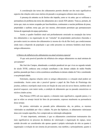 197
        A consideração das terras dos aldeamentos permite abordar um dos mais significativos
aspectos das relações entre esses núcleos do passado e as paisagens culturais mais recentes.
        A presença de entrantes ou de foreiros não impediu, como se viu antes, que se verificasse a
permanência do problema das terras dos aldeamentos ate o século XIX adentro. Trata-se, portanto, de
terras que, mais ou menos ocupadas por luso-brasileiros, continuaram a suscitar problemas de posse,
propriedade e usufruto; terras que, por isso mesmo, efetivamente permitiam que permanecessem
formas de organização de espaço particulares.
        Assim, o quadro fundiário atual está profundamente enraizado na usurpação das terras
dos aldeamentos e na organização de um “cinturão” de propriedades particulares (fazendas e
povoados rurais) no entorno dos aldeamentos (e mesmo da vila de São José), que condicionaram
ainda mais a dispersão da população e que estão presentes na estrutura fundiária atual destes
antigos aldeamentos.


   i) Síntese da influência dos aldeamentos na atual estrutura espacial
        O que seria possível perceber da influência dos antigos aldeamentos na atual estrutura do
povoamento?
        São José dos Campos, abandonada a condição paradoxal em que viveu na segunda metade
do século XVIII, conheceu uma evolução semelhante a das demais cidades do médio Paraíba
paulista, passando por fases e ciclos econômicos semelhantes às demais cidades do Vale e constituindo
a sua principal cidade.
        Entretanto, algumas relações entre os antigos aldeamentos e a situação atual podem ser
consideradas. Assim como não e possível ignorar o papel de São Paulo de Piratininga dos
jesuítas, embora a metrópole atual exista em função de uma serie de novos fatores, também não é
possível esquecer, com maior razão, a condição de aldeamento que no passado caracterizou os
núcleos citados acima.
        Para Petrone (1995) sob esse aspecto, o elemento mais significativo, segundo parece, é o
que se refere ao arranjo inicial de fatos do povoamento, expresso atualmente na permanência
desse arranjo.
        Os pontos valorizados no passado pelos aldeamentos são, na prática, os mesmos
valorizados na atualidade por vilas e cidades. Na pior das hipóteses, os aldeamentos valorizaram
áreas com vocação especifica, fato comprovado na valorização subseqüente.
         O mais importante, entretanto, é que os aldeamentos constituíram instrumentos dos
mais significativos no processo da dinâmica de valorização e organização do espaço, nesse
sentido devendo ser considerados não apenas quanto à própria valorização do sitio ou quanto à
organização e evolução de um sistema de povoamento, mas também, e principalmente, quanto à
 