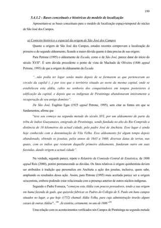 199
      5.4.1.2 - Bases conceituais e históricas do modelo de localização
        Apresentam-se as bases conceituais para o modelo de localização espaço-temporal do núcleo
de São José dos Campos.


   a) Contexto histórico e espacial da origem de São José dos Campos
        Quanto a origem de São José dos Campos, estudos recentes comprovam a localização do
primeiro e do segundo aldeamento, ficando a maior dúvida quanto à data precisa de sua origem.
        Para Petrone (1995) o aldeamento de Escada, como o de São José, parece datar do início do
século XVII". É sem dúvida procedente o ponto de vista de Machado de Oliveira (1846 appud
Petrone, 1995) de que a origem do aldeamento da Escada

        “...não podia ter logar senão muito depois de se formarem as que pertenceram ao
circulo da capilal (...) por isso que o território situado ao norte da mesma capital, onde se
estabeleceu esta aldêa, cahio no senhorio dos conquistadores em tempos posteriores à
edificação da capital, e depois que os indígenas de Piratininga abandonaram inteiramente a
recuperação de seu antigo domínio”.
        De São José, Eugênio Egas (1925 appud Petrone, 1995), sem citar as fontes em que se
fundamentou, afírma que
        “teve seu começo na segunda metade do século XVI, por um aldeamento de parte da
trìbu de índios Guayanazes, emigrado de Piratininga, sendo fundada no alto do Rio Comprido a
distância de 10 kilometros da actual cidade, pelo padre José de Anchieta. Esse lugar é ainda
hoje conhecido com a denominação de Vila Velha. Esse aldeamento foi algum tempo depois
abandonado, obtendo os jesuítas, pelos annos de 1643 a 1660, diversas datas de terras, nas
quaes, com os indíos que restaram daquelle primeiro aldeamento, fundaram outro em suas
fazendas, dando origem a actual cidade”.

        Na verdade, segundo parece, repete o Relatório da Comissão Central de Estatística, de 1888
appud Reis (2000), porém permanecendo as dúvidas. Os fatos relativos à origem quinhentista devem
ser atribuídos à tradição que personaliza em Anchieta a ação dos jesuítas, inclusive, quem sabe,
ampliando os resultados dessa ação. Assim, para Petrone (1995) mais acertada parece ser a origem
seiscentista, embora podendo estar relacionada com a presença anterior de outros núcleos indígenas.
        Segundo o Padre Fonseca, "começou esta Aldêa com poucos povoadores, tendo a sua origem
em huma fazenda de gado, que quizerão fabricar os Padres do Collegio de S. Paulo em huns campos
situados no lugar, a que hoje (1752) chamaõ Aldêa Velha, para cuja administração tirarão alguns
cazaes de outras Aldêas"...100 .Já existiria, certamente, no ano de 1686”101

        Uma relação com os acontecimentos verificados nós Campos de Piratininga na segunda metade
 