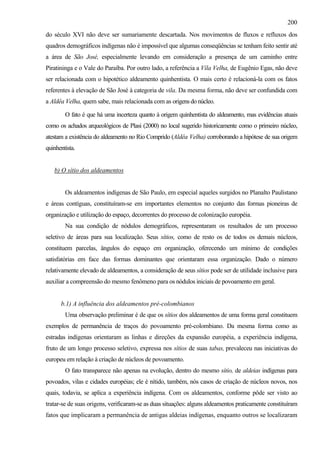 200
do século XVI não deve ser sumariamente descartada. Nos movimentos de fluxos e refluxos dos
quadros demográficos indígenas não é impossível que algumas conseqüências se tenham feito sentir até
a área de São José, especialmente levando em consideração a presença de um caminho entre
Piratininga e o Vale do Paraíba. Por outro lado, a referência a Víla Velha, de Eugênio Egas, não deve
ser relacionada com o hipotético aldeamento quinhentista. O mais certo é relacioná-la com os fatos
referentes à elevação de São José à categoria de vila. Da mesma forma, não deve ser confundida com
a Aldêa Velha, quem sabe, mais relacionada com as origens do núcleo.

        O fato é que há uma incerteza quanto à origem quinhentista do aldeamento, mas evidências atuais
como os achados arqueológicos de Plasi (2000) no local sugerido historicamente como o primeiro núcleo,
atestam a existência do aldeamento no Rio Comprido (Aldêa Velha) corroborando a hipótese de sua origem
quinhentista.


   b) O sítio dos aldeamentos


        Os aldeamentos indígenas de São Paulo, em especial aqueles surgidos no Planalto Paulistano
e áreas contíguas, constituíram-se em importantes elementos no conjunto das formas pioneiras de
organização e utilização do espaço, decorrentes do processo de colonização européia.
        Na sua condição de nódulos demográficos, representaram os resultados de um processo
seletivo de áreas para sua localização. Seus sítios, como de resto os de todos os demais núcleos,
constituem parcelas, ângulos do espaço em organização, oferecendo um mínimo de condições
satisfatórias em face das formas dominantes que orientaram essa organização. Dado o número
relativamente elevado de aldeamentos, a consideração de seus sítios pode ser de utilidade inclusive para
auxiliar a compreensão do mesmo fenômeno para os nódulos iniciais de povoamento em geral.


      b.1) A influência dos aldeamentos pré-colombianos
        Uma observação preliminar é de que os sítios dos aldeamentos de uma forma geral constituem
exemplos de permanência de traços do povoamento pré-colombiano. Da mesma forma como as
estradas indígenas orientaram as linhas e direções da expansão européia, a experiência indígena,
fruto de um longo processo seletivo, expressa nos sítios de suas tabas, prevaleceu nas iniciativas do
europeu em relação à criação de núcleos de povoamento.
        O fato transparece não apenas na evolução, dentro do mesmo sítio, de aldeias indígenas para
povoados, vilas e cidades européias; ele é nítido, também, nós casos de criação de núcleos novos, nos
quais, todavia, se aplica a experiência indígena. Com os aldeamentos, conforme pôde ser visto ao
tratar-se de suas origens, verificaram-se as duas situações: alguns aldeamentos praticamente constituíram
fatos que implicaram a permanência de antigas aldeias indígenas, enquanto outros se localizaram
 