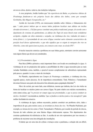 201
em novos sítios, dentro, todavia, das tradições indígenas.
       A esse propósito, Jordão lembra que "da experiência da Bahia, as primeiras Aldeias de
Piratininga fundaram-se nós próprios locais das aldeias dos índios, como por exemplo
Geribatiba, São Miguel, Carapicuíba, etc."
       Aroldo de Azevedo (1959), em interessante trabalho sobre Aldeias e Aldeamentos diz
que: “...tudo parece indicar que os nossos índios preferem localizar suas aldeias em trechos
elevados do terreno (...) Tal fato parece constituir uma prática tradicional, porque, de acordo com o
depoimento de cronistas do quinhentismo, as aldeias dos Tupis de nosso litoral eram verdadeiras
acrópoles, erigidas em sítios eminentes e arejados, na vizinhança dos rios, rodeados de matas e
terras férteis (...) A proximidade de um curso d'água constitui outro elemento característico da
posição local desses aglomerados, o que não significa que se ergam às margens dos rios ou
ribeirões, como não apareciam na praia, em contacto com o mar, no século XVI”.

       O trecho transcrito sintetiza o problema em suas linhas gerais, entretanto convém acrescentar
mais alguns fatores que devem ser considerados.


      b.2) Proximidade à Água
       Para Reis (2000) o primeiro e mais importante fator a ser levado em consideração é a água. A
vizinhança de um rio propiciaria não apenas a possibilidade de obter a água necessária para as mais
variadas finalidades como, também, o possível recurso complementar de subsistência representado
pela pesca e, quando é o caso, o mero de circulação.
       No Planalto, especialmente nos Campos de Piratininga e arredores, a vizinhança dos rios,
segundo parece, muito piscosos, foi de importância extraordinária. Tietê, Pinheiros e Tamanduateí
deveriam fornecer uma parte não descurável dos alimentos para a população ribeirinha158.
       Não é de excluir, por outro lado, uma influência, mesmo que indireta, das Leis das índias na
forma de localizar os núcleos juntos aos cursos d´água. Na parte relativa aos núcleos recomenda-se,
entre outras coisas, que "se procure ter sempre água nas proximidades, e que se possa conduzir ao
núcleo e herdades"; recomenda-se, também, "que se fundem os núcleos junto a rios navegáveis", para
melhor facilidade de comercio.
       A vizinhança da água, embora necessária, poderia constituir um problema sério, dada a
importância de que, para muitos casos, se revestiam as cheias dos rios. No Planalto Paulistano, por
exemplo, as várzeas de rios como o Tietê, Tamanduateí e Pinheiros, por ocasião do período de chuvas,
ficavam de todo cobertas por uma lâmina d'água relativamente espessa. Nós depoimentos dos
cronistas quinhentistas há referências ao fato. A escolha de um sítio representava por isso mesmo, o
problema de encontrar uma área abrigada das inundações.
       Evidente que em uma área de colinas e terraços como a paulistana, a solução não era difícil,
 