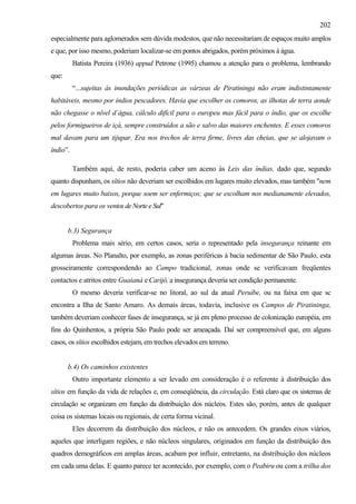 202
especialmente para aglomerados sem dúvida modestos, que não necessitariam de espaços muito amplos
e que, por isso mesmo, poderiam localizar-se em pontos abrigados, porém próximos à água.
          Batista Pereira (1936) appud Petrone (1995) chamou a atenção para o problema, lembrando
que:
          “...sujeitas às inundações periódicas as várzeas de Piratininga não eram indistintamente
habitáveis, mesmo por índios pescadores. Havia que escolher os comoros, as ilhotas de terra aonde
não chegasse o nível d´água, cálculo difícil para o europeu mas fácil para o índio, que os escolhe
pelos formigueiros de içá, sempre construídos a são e salvo das maiores enchentes. E esses comoros
mal davam para um tijupar. Era nos trechos de terra firme, livres das cheias, que se alojavam o
índio”.

          Também aqui, de resto, poderia caber um aceno às Leis das índias, dado que, segundo
quanto dispunham, os sítios não deveriam ser escolhidos em lugares muito elevados, mas também "nem
em lugares muito baixos, porque soem ser enfermiços; que se escolham nos medianamente elevados,
descobertos para os ventos de Norte e Sul"


       b.3) Segurança
          Problema mais sério, em certos casos, seria o representado pela insegurança reinante em
algumas áreas. No Planalto, por exemplo, as zonas periféricas à bacia sedimentar de São Paulo, esta
grosseiramente correspondendo ao Campo tradicional, zonas onde se verificavam freqüentes
contactos e atritos entre Guaianá e Carijó, a insegurança deveria ser condição permanente.
          O mesmo deveria verificar-se no litoral, ao sul da atual Peruíbe, ou na faixa em que sc
encontra a Ilha de Santo Amaro. As demais áreas, todavia, inclusive os Campos de Piratininga,
também deveriam conhecer fases de insegurança, se já em pleno processo de colonização européia, em
fins do Quinhentos, a própria São Paulo pode ser ameaçada. Daí ser compreensível que, em alguns
casos, os sítios escolhidos estejam, em trechos elevados em terreno.


       b.4) Os caminhos existentes
          Outro importante elemento a ser levado em consideração é o referente à distribuição dos
sítios em função da vida de relações e, em conseqüência, da circulação. Está claro que os sistemas de
circulação se organizam em função da distribuição dos núcleos. Estes são, porém, antes de qualquer
coisa os sistemas locais ou regionais, de certa forma vicinal.
          Eles decorrem da distribuição dos núcleos, e não os antecedem. Os grandes eixos viários,
aqueles que interligam regiões, e não núcleos singulares, originados em função da distribuição dos
quadros demográficos em amplas áreas, acabam por influir, entretanto, na distribuição dos núcleos
em cada uma delas. E quanto parece ter acontecido, por exemplo, com o Peabiru ou com a trilha dos
 