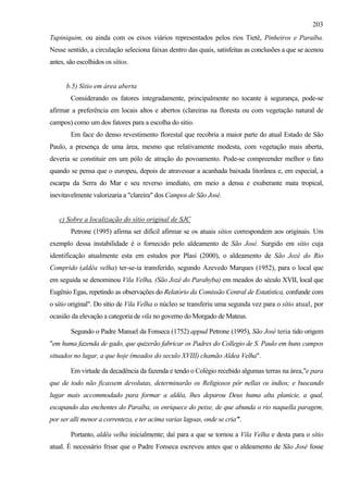 203
Tupiniquim, ou ainda com os eixos viários representados pelos rios Tietê, Pinheiros e Paraíba.
Nesse sentido, a circulação seleciona faixas dentro das quais, satisfeitas as conclusões a que se acenou
antes, são escolhidos os sítios.


      b.5) Sítio em área aberta
        Considerando os fatores integradamente, principalmente no tocante à segurança, pode-se
afirmar a preferência em locais altos e abertos (clareiras na floresta ou com vegetação natural de
campos) como um dos fatores para a escolha do sítio.
        Em face do denso revestimento florestal que recobria a maior parte do atual Estado de São
Paulo, a presença de uma área, mesmo que relativamente modesta, com vegetação mais aberta,
deveria se constituir em um pólo de atração do povoamento. Pode-se compreender melhor o fato
quando se pensa que o europeu, depois de atravessar a acanhada baixada litorânea e, em especial, a
escarpa da Serra do Mar e seu reverso imediato, em meio a densa e exuberante mata tropical,
inevitavelmente valorizaria a "clareira" dos Campos de São José.


   c) Sobre a localização do sítio original de SJC
        Petrone (1995) afirma ser difícil afirmar se os atuais sítios correspondem aos originais. Um
exemplo dessa instabilidade é o fornecido pelo aldeamento de São José. Surgido em sítio cuja
identificação atualmente esta em estudos por Plasi (2000), o aldeamento de São Jozé do Rio
Comprido (aldêa velha) ter-se-ia transferido, segundo Azevedo Marques (1952), para o local que
em seguida se denominou Vila Velha, (São Jozé do Parahyba) em meados do século XVII, local que
Eugênio Egas, repetindo as observações do Relatório da Comissão Central de Estatística, confunde com
o sítio original". Do sítio de Vila Velha o núcleo se transferiu uma segunda vez para o sítio atual, por
ocasião da elevação a categoria de vila no governo do Morgado de Mateus.

        Segundo o Padre Manuel da Fonseca (1752) appud Petrone (1995), São José teria tido origem
"em huma fazenda de gado, que quizerão fabricar os Padres do Collegio de S. Paulo em huns campos
situados no lugar, a que hoje (meados do seculo XVIII) chamão Aldea Velha".

        Em virtude da decadência da fazenda e tendo o Colégio recebido algumas terras na área,"e para
que de todo não ficassem devolutas, determinarão os Religiosos pôr nellas os índios; e buscando
lugar mais accommodado para formar a aldêa, lhes deparou Deus huma alta planicie, a qual,
escapando das enchentes do Paraíba, os enriquece do peixe, de que abunda o rio naquella paragem,
por ser alli menor a correnteza, e ter acima varias lagoas, onde se cria"'.

        Portanto, aldêa velha inicialmente; daí para a que se tornou a Vila Velha e desta para o sítio
atual. É necessário frisar que o Padre Fonseca escreveu antes que o aldeamento de São José fosse
 