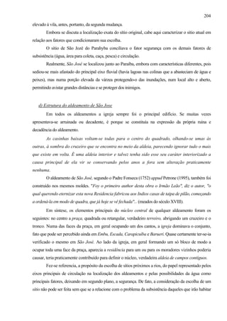 204
elevado à vila, antes, portanto, da segunda mudança.
        Embora se discuta a localização exata do sítio original, cabe aqui caracterizar o sítio atual em
relação aos fatores que condicionaram sua escolha.
        O sítio de São Jozé do Parahyba conciliava o fator segurança com os demais fatores de
subsistência (água, área para coleta, caça, pesca) e circulação.
        Realmente, São José se localizou junto ao Paraíba, embora com características diferentes, pois
sediou-se mais afastado do principal eixo fluvial (havia lagoas nas colinas que a abasteciam de água e
peixes), mas numa porção elevada da várzea protegendo-o das inundações, num local alto e aberto,
permitindo avistar grandes distâncias e se proteger dos inimigos.


   d) Estrutura do aldeamento de São Jose
        Em todos os aldeamentos a igreja sempre foi o principal edifício. Se muitas vezes
apresentava-se arruinada ou decadente, é porque se constituía na expressão da própria ruína e
decadência do aldeamento.
        As casinhas baixas voltam-se todas para o centro do quadrado, olhando-se umas às
outras, à sombra do cruzeiro que se encontra no meio da aldeia, parecendo ignorar tudo o mais
que existe em volta. É uma aldeia interior e talvez tenha sido esse seu caráter interiorizado a
causa principal de ela vir se conservando pelos anos a fora sem alteração praticamente
nenhuma.
        O aldeamento de São José, segundo o Padre Fonseca (1752) appud Petrone (1995), também foi
construído nos mesmos moldes. "Foy o primeiro author desta obra o Irmão Leão", diz o autor, "o
qual querendo eternizar esta nova Residencia fabricou aos Indios casas de taipa de pilão, começando
a ordená-la em modo de quadra, que já hoje se vê fechada"... (meados do século XVIII).
        Em síntese, os elementos principais do núcleo central de qualquer aldeamento foram os
seguintes: no centro a praça, quadrada ou retangular, verdadeiro terreiro, abrigando um cruzeiro e o
tronco. Numa das faces da praça, em geral ocupando um dos cantos, a igreja dominava o conjunto,
fato que pode ser percebido ainda em Embu, Escada, Carapicuíba e Barueri. Quase certamente ter-se-ia
verificado o mesmo em São José. Ao lado da igreja, em geral formando um só bloco de modo a
ocupar toda uma face da praça, aparecia a residência para um ou para os moradores vizinhos poderia
causar, teria praticamente contribuído para definir o núcleo, verdadeira aldeia de campos contíguos.
        Fez-se referencia, a propósito da escolha de sítios próximos a rios, do papel representado pelos
eixos principais de circulação na localização dos aldeamentos e pelas possibilidades da água como
principais fatores, deixando em segundo plano, a segurança. De fato, a consideração da escolha de um
sítio não pode ser feita sem que se a relacione com o problema da subsistência daqueles que irão habitar
 