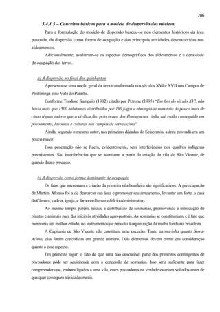 206
      5.4.1.3 – Conceitos básicos para o modelo de dispersão dos núcleos.
        Para a formulação do modelo de dispersão baseou-se nos elementos históricos da área
povoada, da dispersão como forma de ocupação e das principais atividades desenvolvidas nos
aldeamentos.
        Adicionalmente, avaliaram-se os aspectos demográficos dos aldeamentos e a densidade
de ocupação das terras.


   a) A dispersão no final dos quinhentos
        Apresenta-se uma noção geral da área transformada nos séculos XVI e XVII nos Campos de
Piratininga e no Vale do Paraíba.
        Conforme Teodoro Sampaio (1902) citado por Petrone (1995) “Em fins do século XVI, não
havia mais que 1500 habitantes distribuídos por 190 fogos e abrangia-se num raio de pouco mais de
cinco léguas tudo o que a civilização, pelo braço dos Portugueses, tinha até então conseguido em
povoamento, lavouras e culturas nos campos de serra acima".
        Ainda, segundo o mesmo autor, nas primeiras décadas do Seiscentos, a área povoada era um
pouco maior.
        Essa penetração não se fizera, evidentemente, sem interferências nos quadros indígenas
preexistentes. São interferências que se acentuam a partir da criação da vila de São Vicente, de
quando data o processo.


   b) A dispersão como forma dominante de ocupação
        Os fatos que interessam a criação da primeira vila brasileira são significativos. A preocupação
de Martim Afonso foi a de demarcar sua área e promover seu arruamento, levantar um forte, a casa
da Câmara, cadeia, igreja, e fornecer-lhe um edifício administrativo.
        Ao mesmo tempo, porém, iniciou a distribuição de sesmarias, promovendo a introdução de
plantas e animais para dar início às atividades agro-pastoris. As sesmarias se constituiriam, e é fato que
mereceria um melhor estudo, no instrumento que presidiu à organização da malha fundiária brasileira.
        A Capitania de São Vicente não constituiu uma exceção. Tanto na marínha quanto Serra-
Acima, elas foram concedidas em grande número. Dois elementos devem entrar em consideração
quanto a esse aspecto.
        Em primeiro lugar, o fato de que uma não descurável parte dos primeiros contingentes de
povoadores pôde ser aquinhoada com a concessão de sesmarias. Isso seria suficiente para fazer
compreender que, embora ligados a uma vila, esses povoadores na verdade estariam voltados antes de
qualquer coisa para atividades rurais.
 
