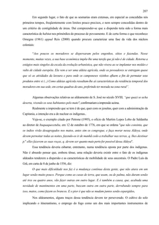 207
        Em segundo lugar, o fato de que as sesmarias eram extensas, em especial as concedidas nós
primeiros tempos, freqüentemente com limites pouco precisos, e nem sempre concedidas dentro de
um critério de contigüidade de áreas. Daí compreender-se que a dispersão teria sido a forma mais
característica de habitat nos primórdios do processo de povoamento. E de certa forma o que reconhece
Omegna (1961) appud Reis (2000) quando procura caracterizar uma fase da vida dos núcleos
coloniais:

        “Aos poucos os moradores se dispersaram pelos engenhos, sítios e fazendas. Nesse
momento, muitas vezes, a sua base econômica impõe-lhe uma tarefa que já não é de cidade. Retorna a
estágios mais singelos da escala da evolução urbanística, que não vivera ao se implantar nos moldes e
vulto de cidade européia. Ela vem a ser uma aldeia agrícola, onde os povoadores se entregam quase
que só as atividades da lavoura e para onde os camponeses vizinhos afluem a fim de permutar seus
produtos entre si (...) Como aldeias agrícola ressaltam-lhe aí características da residência temporal dos
moradores em sua sede, em certas quadras do ano, preferindo ter morada na zona rural”.


        Algumas observações relativas ao aldeamento de S. José no século XVIII, “que quazi se acha
deserta, vivendo os seus habitantes pelo mato", confirmariam a impressão acima.
        Realmente a impressão que se tem é de que, quer com os jesuítas, quer com a administração da
Capitania, a intenção era a de nuclear os indígenas..
        Veja-se, o exemplo citado por Petrone (1995), o ofício de Martim Lopes Lobo de Saldanha
ao diretor de Itaquaquecetuba, em 12 de outubro de 1776, em que se ordena "que não consinta, que
os indios vivão desagregados nos matos, antes sim os congregue, e faça morar nessa Aldeya, onde
devem pernoitar todas as noites, fazendo-os ir de manhã cedo a trabalhar nas terras, q. lhes destinar
p.a elles fazerem as suas roças, q. devem ser quanto mais perto for possivel dessa Aldeya".
        Essa tendência deveria esbarrar, entretanto, numa tendência oposta por parte dos indígenas.
Não é absurdo pensar que, embora tênue, uma relação deveria existir entre o fato de os indígenas
aldeados tenderem a dispersão e as características de mobilidade de seus ancestrais. O Padre Luís da
Grâ, em carta de 8 de junho de 1556, diz:
        O que mais dificuldade nos faz é a mudança contínua desta gente, que não atura em um
lugar senão muito pouco. Porque como as casas de terra, que usam, ou de palma, não duram senão
até tres ou quatro anos, vão fazer outras em outro lugar. E é também a causa, que, acabada uma
novidade de mantimentos em uma parte, buscam outra em outra parte, derrubando sempre para
isso, matos, como fazem os brancos. E o pior é que não se mudam juntos senão espargidos.

        Nos aldeamentos, alguns traços dessa tendência devem ter perseverado. O cultivo do solo
implicando o itinerantismo, o emprego do fogo como um dos mais importantes instrumentos de
 