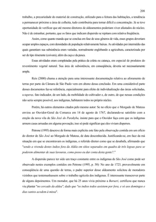 208
trabalho, a precariedade do material de construção, utilizado para a feitura das habitações, a tendência
a permanecer próximo a área de colheita, tudo contribuiria para tornar difícil a concentração. Já se teve
oportunidade de verificar que até mesmo diretores de aldeamentos poderiam viver afastados do núcleo.
Não é de estranhar, portanto, que os fatos que indicam dispersão se repitam com relativa freqüência.
         Assim, como quanto manda que se conclua em fase de seus gêneros de vida, esses grupos deveriam
ocupar amplos espaços, com densidades de populaçäo relativamente baixas. As atividades por intermédio das
quais garantiam sua subsistência eram variadas, normalmente englobando a agricultura, caracterizada por
ser de tipo itinerante (coivara), além da caça e da pesca.
         Essas atividades eram completadas pela prática da coleta ou catança, em especial de produtos do
revestimento vegetal natural. Sua área de subsistência, em conseqüência, deveria ser necessariamente
ampla.

         Reis (2000) chama a atenção para uma interessante documentação relativa ao aforamento de
terras por parte da Câmara de São Paulo vem em abono dessa conclusão. Em uma considerável parte
desses documentos faz-se referência, especialmente para efeito de individualização das áreas solicitadas,
a taperas, fato indicador, de um lado, da mobilidade do cultivador e, de outro, de que nessas condições
não seria sempre possível, aos indígenas, habitarem todos no próprio núcleo.

         Porém, há outros elementos citados pelo mesmo autor: Se no ofício que o Morgado de Mateus
enviou ao Ouvidor-Geral da Comarca em 14 de agosto de 1767, declarando-se satisfeito com a
ereção da nova vila de São Jozé do Parahyba, insiste para que o Ouvidor faça com que os indígenas
armem casas arruadas em alguma povoação, isso só pode significar que eles viviam dispersos.

         Petrone (1995) descreve de forma mais explicita este fato pela observação contida em um ofício
do diretor de São José ao Morgado de Mateus, de data desconhecida. Justificando-se, em face da má
situação em que se encontravam os indígenas, o referido diretor como que se desabafa, afirmando que
"sendo a vivenda destes índios fora da Aldêa em sítios separados em quadra de três legoas para se
poderem alimentar de suas lavouras, como posso eu dar conta desta gente?.”

         A dispersão parece ter sido um traço constante entre os indígenas de São José como pode ser
observado nestes exemplos contidos em Petrone (1995, p. 58): No ano de 1723, provavelmente em
conseqüência de uma questão de terras, o padre superior desse aldeamento solicitou de moradores
vizinhos que testemunhassem sobre o trabalho agrícola dos indígenas. É interessante transcrever parte
de alguns depoimentos. Um morador, que há 25 anos vivia próximo a Barueri, certificou que nunca
viu plantar "no cercado da aldea", dado que "os indios todos assistem por fora, e só aos domingos e
dias santos acodem à missa".
 