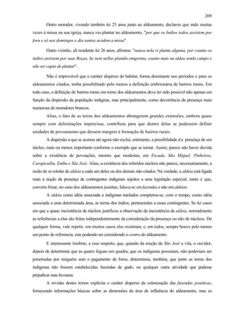 209
        Outro morador, vivendo também há 25 anos junto ao aldeamento, declarou que indo muitas
vezes à missa na sua igreja, nunca viu plantar no aldeamento, "por que os Indios todos assistem por
fora e só aos domingos e dia santos acodem a missa".

        Outro vizinho, alí residente há 26 anos, afirmou: "nunca nela vi planta alguma, por coanto os
indios assistem por suas Roças, he nem nellas plantão emgorma, coanto mais na aldea sendo campo e
não ser capas de plantar".

        Não é improvável que o caráter disperso do habitat, forma dominante nos períodos e para os
aldeamentos citados, tenha possibilitado pelo menos a definição embrionária de bairros rurais. Em
todo caso, a definição de bairros rurais em torno dos aldeamentos deve ter sido possível não apenas em
função da dispersão da população indígena, mas principalmente, como decorrência da presença mais
numerosa de moradores brancos.
        Alias, o fato de as terras dos aldeamentos abrangerem grandes extensões, embora quase
sempre com delimitações imprecisas, contribuía para que dentro delas se pudessem definir
unidades de povoamento que dessem margem à formação de bairros rurais.
        A dispersão a que se acenou até agora não exclui, entretanto, a possibilidade d a presença de um
núcleo, mais ou menos importante conforme o exemplo que se tomar. Assim, parece não haver duvida
sobre a existência de povoações, mesmo que modestas, em Escada, São Miguel, Pinheiros,
Carapicuíba, Embu e São Jozé. Alias, a existência dos referidos núcleos não parece, necessariamente, a
razão de se rotular de aldeia a cada um deles ou dos demais não citados. Na verdade, a aldeia está ligada
mais à noção da presença de contingentes indígenas sujeitos a uma legislação especial, tanto é que,
convém frisar, no caso dos aldeamentos jesuítas, falava-se em fazendas e não em aldeias.
        A aldeia como idéia associada a indígenas tutelados completou-se, com o tempo, como idéia
associada a uma determinada área, as terras dos índios, pertencentes a esses contingentes. Se há casos
em que a quase inexistência de núcleos justificou a observação da inexistência da aldeia, normalmente
as referências a elas são feitas independentemente da consideração da presença ou não de núcleos. De
qualquer forma, vale repetir, em muitos casos eles existiram, e, em todos, sempre houve pelo menos
um ponto de referencia, este podendo ser considerado o centro do aldeamento.
        E interessante lembrar, a esse respeito, que, quando da ereção de São José a vila, o ouvidor,
depois de determinar que as quatro léguas em quadra, que os indígenas possuíam, não poderiam ser
penetradas por ninguém sem o pagamento de foros, determinou, também, que junto as terras dos
indígenas não fossem estabelecidas fazendas de gado, ou qualquer outra atividade que pudesse
prejudicar suas lavouras.
        A revisão destes textos explicita o caráter disperso da colonização das fazendas jesuíticas,
fornecendo informações básicas sobre as dimensões da área de influência do aldeamento, mas os
 