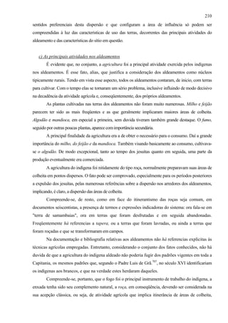 210
sentidos preferenciais desta dispersão e que configuram a área de influência só podem ser
compreendidas à luz das características de uso das terras, decorrentes das principais atividades do
aldeamento e das características do sítio em questão.


   c) As principais atividades nos aldeamentos
        É evidente que, no conjunto, a agricultura foi a principal atividade exercida pelos indígenas
nos aldeamentos. É esse fato, alias, que justifica a consideração dos aldeamentos como núcleos
tipicamente rurais. Tendo em vista esse aspecto, todos os aldeamentos contaram, de inicio, com terras
para cultivar. Com o tempo elas se tornaram um sério problema, inclusive influindo de modo decisivo
na decadência da atividade agrícola e, conseqüentemente, dos próprios aldeamentos.
        As plantas cultivadas nas terras dos aldeamentos não foram muito numerosas. Milho e feijão
parecem ter sido as mais freqüentes e as que geralmente implicaram maiores áreas de colheita.
Algodão e mandioca, em especial a primeira, sem duvida tiveram também grande destaque. O fumo,
seguido por outras poucas plantas, aparece com importância secundária.
        A principal finalidade da agricultura era a de obter o necessário para o consumo. Daí a grande
importância do milho, do feijão e da mandioca. Também visando basicamente ao consumo, cultivava-
se o algodão. De modo excepcional, tanto ao tempo dos jesuítas quanto em seguida, uma parte da
produção eventualmente era comerciada.
        A agricultura do indígena foi nitidamente do tipo roça, normalmente preparavam suas áreas de
colheita em pontos dispersos. O fato pode ser comprovado, especialmente para os períodos posteriores
a expulsão dos jesuítas, pelas numerosas referências sobre a dispersão nos arredores dos aldeamentos,
implicando, é claro, a dispersão das áreas de colheita.
        Compreende-se, de resto, como em face do itinerantismo das roças seja comum, em
documentos seiscentistas, a presença de termos e expressões indicadoras do sistema: ora fala-se em
"terra de samambaias", ora em terras que foram desfrutadas e em seguida abandonadas.
Freqüentemente há referencias a tapera, ou a terras que foram lavradas, ou ainda a terras que
foram roçadas e que se transformaram em campos.
        Na documentação e bibliografia relativas aos aldeamentos não há referencias explicitas às
técnicas agrícolas empregadas. Entretanto, considerando o conjunto dos fatos conhecidos, não há
duvida de que a agricultura do indígena aldeado não poderia fugir dos padrões vigentes em toda a
Capitania, os mesmos padrões que, segundo o Padre Luis de Grã.707, no século XVI identificariam
os indígenas aos brancos, e que na verdade estes herdaram daqueles.
        Compreende-se, portanto, que o fogo foi o principal instrumento de trabalho do indígena, a
enxada tenha sido seu complemento natural, a roça, em conseqüência, devendo ser considerada na
sua acepção clássica, ou seja, de atividade agrícola que implica itinerância de áreas de colheita,
 