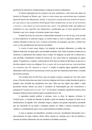 211
geralmente de subsistência, fundamentada no emprego de técnicas rudimentares.
        O sistema empregado não era, portanto, dos mais satisfatórios, o fato tendo sido objeto da
atenção do Morgado de Mateus, que, “entre as varias cousas que concorreriam para o pequeno
desenvolvimento dos aldeamentos, arrolou "a disposição cauzada pello máo methodo da lavoura
por cuja cauza se estao actualmente desobrigando Indios da Quaresma, do anno de mil setecentos
e sessenta e cinco depois de terem passado dous annos". Em particular modo, não poderia ser
satisfatório no caso especifico dos aldeamentos, considerando que as terras disponíveis eram
limitadas e que, com o tempo, se tornaram sempre mais exíguas.
        O papel das terras fica mais bem compreendido atentando-se ao fato de que, se de um lado
as Áreas disponíveis se tornavam exíguas, ao mesmo tempo os solos se esgotavam, sujeitos a uma
contínua utilização na base de roças. É preciso acrescentar, de passagem, que para a maioria dos
casos os solos decididamente não eram dos mais férteis.
        A criação de gado nunca chegou a ter projeção em qualquer aldeamento, na melhor das
hipóteses tendo sido, em alguns deles, uma atividade secundaria. Aliás, desde os primeiros tempos de sua
existência, os aldeamentos não contaram com a criação. Os indígenas em geral não se dedicavam a
essa atividade, normalmente excluída do sistema de roça como forma de organização do espaço
agrário. É significativa, a respeito, a observação de 1659, feita na Câmara de São Paulo, de que não se
deveriam adquirir couros aos indígenas "por os negros não terem gado mais que o que hiam furtar
aos moradores pera lhe venderem os couros". A criação só adquiriu algum significado naqueles
aldeamentos onde foi possível uma presença a maior, por parte dos responsáveis pela tutela, a exemplo
das fazendas jesuíticas.
        Um exemplo disso em São José é que em relação à ereção a categoria de vila, entre outras
coisas o Ouvidor determinou que junto à terra dos indígenas não fossem criadas fazendas de gado ou
qualquer outra atividade que prejudicasse suas roças. Mais que isso, alguns anos depois o então
governador decidiu ordenar aos juizes e vereadores de Guaratinguetá que não consentissem a
passagem de "boyadas pelo novo cam.° da V.a da Parahyba", porquanto, segundo lhe constava, dessa
passagem resultavam graves prejuízos para os moradores da nova vila.
        A agricultura poderia justificar a presença, como se disse, de algumas atividades de
beneficiamento, a exemplo da obtenção da farinha a partir da mandioca do prepare do fumo ou do
beneficiamento do algodão. Este, sobretudo, chegou a adquirir uma grande importância, permitindo
que, por intermédio de sua fiação e tecelagem, pudesse ser obtido o mínimo necessário para o
vestuário e, secundariamente, para a casa, ou para alimentar atividades comerciais.

        A essas se seguiam, em importância, atividades artesanais, normalmente relacionadas com o
aproveitamento da argila, madeira, chifres, fibras vegetais etc. Surgidas com o fato de satisfazer o
consumo do próprio aldeamento, não raro tornaram-se atividades comerciais.
 