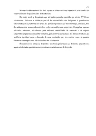 212
        No caso do aldeamento de São José, a pesca se teria revestido de importância, relacionada com
o aproveitamento de possibilidades do Rio Paraíba.
        De modo geral, a decadência das atividades agrícolas ocorridas no século XVIII nos
aldeamentos, limitadas a satisfação parcial das necessidades dos indígenas, e grandemente
relacionada com o problema das terras; e a grande importância do trabalho braçal jornaleiro, fora
dos aldeamentos, aparecendo em todos, embora em diferentes proporções. O papel de algumas
atividades artesanais, inicialmente para satisfazer necessidades de consumo e em seguida
adquirindo sempre mais um caráter comercial, para cobrir as deficiências das demais atividades, e a
tendência inevitável para a dispersão de uma população que, em muitos casos, só poderia
encontrar campo para suas atividades fora dos aldeamentos.
        Discutiram-se os fatores da dispersão e dos locais preferenciais da dispersão, apresenta-se a
seguir as inferências quantitativas que permitiram espacializar a área de dispersão.
 