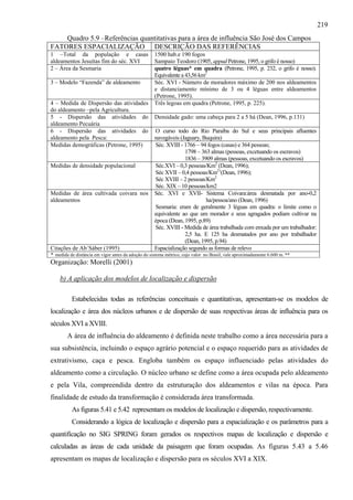 219
    Quadro 5.9 –Referências quantitativas para a área de influência São José dos Campos
FATORES ESPACIALIZAÇÃO DESCRIÇÃO DAS REFERÊNCIAS
1 –Total da população e casas                       1500 hab.e 190 fogos
aldeamentos Jesuítas fim do séc. XVI                Sampaio Teodoro (1905, appud Petrone, 1995, o grifo é nosso)
2 – Área da Sesmaria                                quatro léguas* em quadra (Petrone, 1995, p. 232, o grifo é nosso).
                                                    Equivalente a 43,56 km2
3 – Modelo “Fazenda” de aldeamento                  Séc. XVI - Número de moradores máximo de 200 nos aldeamentos
                                                    e distanciamento mínimo de 3 ou 4 léguas entre aldeamentos
                                                    (Petrone, 1995).
4 – Medida de Dispersão das atividades              Três legoas em quadra (Petrone, 1995, p. 225).
do aldeamento –pela Agricultura.
5 - Dispersão das atividades do                     Densidade gado: uma cabeça para 2 a 5 há (Dean, 1996, p.131)
aldeamento Pecuária
6 - Dispersão das atividades do                     O curso todo do Rio Paraíba do Sul e seus principais afluentes
aldeamento pela Pesca:                              navegáveis (Jaguary, Buquira)
Medidas demográficas (Petrone, 1995)                Séc. XVIII - 1766 – 94 fogos (casas) e 364 pessoas;
                                                                 1798 – 363 almas (pessoas, excetuando os escravos)
                                                                 1836 – 3909 almas (pessoas, excetuando os escravos)
Medidas de densidade populacional                   Séc.XVI – 0,3 pessoas/Km2 (Dean, 1996);
                                                    Séc XVII – 0,4 pessoas/Km2 ((Dean, 1996);
                                                    Séc XVIII – 2 pessoas/Km2
                                                    Séc. XIX – 10 pessoas/km2
Medidas de área cultivada coivara nos               Séc. XVI e XVII- Sistema Coivara:área desmatada por ano-0,2
aldeamentos                                                               ha/pessoa/ano (Dean, 1996)
                                                    Sesmaria: eram de geralmente 3 léguas em quadra: o limite como o
                                                    equivalente ao que um morador e seus agragados podiam cultivar na
                                                    época (Dean, 1995, p.89)
                                                    Séc. XVIII - Medida de área trabalhada com enxada por um trabalhador:
                                                                 2,5 ha. E 125 ha desmatados por ano por trabalhador
                                                                 (Dean, 1995, p.94)
Citações de Ab´Sáber (1995)                         Espacialização segundo as formas de relevo
* medida de distância em vigor antes da adoção do sistema métrico, cujo valor no Brasil, vale aproximadamente 6.600 m. **
Organização: Morelli (2001)

    b) A aplicação dos modelos de localização e dispersão

          Estabelecidas todas as referências conceituais e quantitativas, apresentam-se os modelos de
localização e área dos núcleos urbanos e de dispersão de suas respectivas áreas de influência para os
séculos XVI a XVIII.
        A área de influência do aldeamento é definida neste trabalho como a área necessária para a
sua subsistência, incluindo o espaço agrário potencial e o espaço requerido para as atividades de
extrativismo, caça e pesca. Engloba também os espaço influenciado pelas atividades do
aldeamento como a circulação. O núcleo urbano se define como a área ocupada pelo aldeamento
e pela Vila, compreendida dentro da estruturação dos aldeamentos e vilas na época. Para
finalidade de estudo da transformação é considerada área transformada.
          As figuras 5.41 e 5.42 representam os modelos de localização e dispersão, respectivamente.
          Considerando a lógica de localização e dispersão para a espacialização e os parâmetros para a
quantificação no SIG SPRING foram gerados os respectivos mapas de localização e dispersão e
calculadas as áreas de cada unidade da paisagem que foram ocupadas. As figuras 5.43 a 5.46
apresentam os mapas de localização e dispersão para os séculos XVI a XIX.
 
