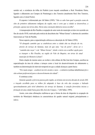 226
sentido sul, a existência da trilha do Peabirú (com traçado semelhante a Rod. Presidente Dutra,
ligando o aldeamento aos Campos de Piratininga) e dos Tamoios (atualmente Rod. Dos Tamoios,
ligando com o Litoral Norte).
          O exposto é referenciado por Ab´Saber (1995): “Não se sabe bem qual a posição exata do
sítio do primitivo aldeamento indígena da região, mas é certo que a cidade se desenvolveu, a
principio, apenas nas terras altas. Havia uma conotação defensiva nessa escolha”.
          A transposição do Rio Paraíba e ocupação do setor norte do município só deve ter ocorrido em
fins do século XVII, motivado pela notícia da descoberta das “Minas Geraes” e abertura de caminhos
transversais ao Vale do Paraíba.
          Nesse aspecto, para a espacialização utilizou-se a descrição de Ab´Saber (1995):
          “O alongado caminho que se estabeleceu entre a cidade alta na direção do rio,
          através do terraço de Santana, mais do que uma “rua do porto”, devia ser o
          “caminho das roças” e da “Minas Geraes”, desde o início era a melhor opção para
          se transpor o Rio Paraíba, na região do Vale do Buquira, em terras do atual
          município de Monteiro Lobato”.
          Outra citação do mesmo autor, ao avaliar o sítio urbano de São José dos Campos, auxiliou na
espacialização da área de colinas e terraços como o local do desenvolvimento do aldeamento e,
também na determinação do intervalo temporal em que a cidade alcançou a parte baixa:
          “Por muito tempo – avaliável em três séculos e meio – o tabuleiro (colinas tabuliformes) foi o
sítio urbano preferencial para o desenvolvimento da cidade”.
          E continua a citar:
          Somente quando a ferrovia passou pela região, ao término da terceira década do século XIX,
o traçado escolhido para os trilhos foi adaptado à base da orla das escarpas e balisado
aproximadamente pelo nível altimétrico do terraço de Santana. A estação ferroviária iniciou a
formação de uma cidade baixa para São José dos Campos...”.(Ab´Saber, 1995).
          Assim, com estas afirmações reafirma-se que a forma da área de dispersão (a ocupação do
território do Município) obedeceu às características do quadro natural original, principalmente o
relevo.
 