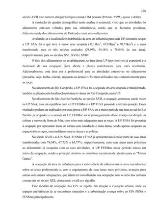 228
século XVII este número atingiu 94 fogos (casas) e 364 pessoas (Petrone, 1995), quase o dobro.
        A evolução do quadro demográfico nesta análise é essencial, visto que as atividades do
aldeamento estavam voltadas para sua subsistência, sendo que as fazendas jesuíticas,
diferentemente dos aldeamentos de Padroado eram auto-suficientes.
        Avaliando-se a localização e distribuição da área de influência para cada UP constatou-se que
a UP SAA foi a que teve a maior área ocupada (37,18km2, 67,81Km2 e 97,71km2) e a mais
transformada para os três séculos avaliados (29,69%, 54,16% e 78,04% de sua área),
respectivamente para os séculos XVI, XVII e XVIII.
        O fato dos aldeamentos se estabelecerem na área desta UP (por motivos já expostos) e a
facilidade de sua ocupação (área aberta e plana) contribuíram para estes resultados.
Adicionalmente, esta área era a preferencial para as atividades extensivas no aldeamento
(pecuária, caça, lenha, coleta), enquanto as demais UPs eram utilizadas mais intensivamente para
as roças.
        No aldeamento do Rio Comprido, a UP FESA foi a segunda em área ocupada e transformada,
também explicado pela localização próxima à várzea do Rio Comprido, nesta UP.
        No aldeamento de São Jozé do Parahyba, no século XVII, a ocupação continuou sendo maior
na UP SAA, mas em equilíbrio com a UP FESMar e a UP FESA passando a terceira posição. Esses
resultados podem ser explicados por essa época a UP SAA ter a maior parte de sua área ao sul do Rio
Paraíba já ocupados e o avanço na UP FESMar ser o prosseguimento desse avanço em direção às
colinas e morros da Serra do Mar, com solos mais adequados para as roças. A UP FESA foi preterida
à ocupação por apresentar áreas de várzea com inundação e mata densa, sendo apenas ocupados os
espaços dos terraços, intermediários entre a várzea e as colinas.
        No século XVIII s as UPs SAA, FESMar e FESA já apresentavam a maior parte de suas áreas
transformadas com 78,04%, 67,72% e 65,77%, respectivamente, com suas áreas mais próximas
ao aldeamento já ocupadas com as suas atividades. A UP FESMan nesse período estava em
início de ocupação, sendo o principal atrativo os caminhos recentemente abertos para as “Minas
Gerais”.
        A ocupação da área de influência para a subsistência do aldeamento ocorreu inicialmente
sobre as áreas preferenciais e, com o esgotamento de suas áreas mais próximas, avançou para
outras com menor adequações, que iriam ter consolidadas sua ocupação com o ciclo das culturas
comerciais no século XIX, destacando o café e o algodão.
        Esse modelo de ocupação das UPs se repetiu em relação à evolução urbana, onde os
espaços preferências já se encontram saturados e a urbanização avança sobre as UPs FESA e
FESMan principalmente.
 