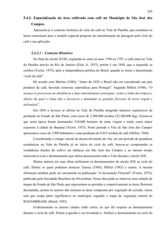 229
5.4.2- Espacialização da área cultivada com café no Município de São José dos
      Campos.
       Apresenta-se o contexto histórico do ciclo do café no Vale do Paraíba, que constituiu as
bases conceituais para o modelo espacial proposto da transformação da paisagem pelo ciclo do
café e sua aplicação.


      5.4.2.1 – Contexto Histórico
       No final do século XVIII, cogitando-se entre os anos 1790 ou 1797, o café entra no Vale
do Paraíba através do Rio de Janeiro (Elias Jr, 1937), porém é em 1850, que a expansão se
verifica (Victor, 1973), após a independência política do Brasil, quando se inicia o denominado
“ciclo do café”.
       De acordo com Martins (1986), “Antes de 1820 o Brasil não era considerado um país
produtor de café, havendo remessas esporádicas para Portugal”. Segundo Milliet (1946), “O
avanço se processou em obediência a duas determinantes principais: evitar a linha dos trópicos,
abaixo da qual o clima não o favorecia e demandar as grandes florestas de terra virgem e
milionária”.
       Em 1836 a lavoura se afirma no Vale do Paraíba atingindo números expressivos de
produção no Estado de São Paulo, com cerca de 3.500.000 arrobas (52.500.000 Kg). Estima-se
que nesta época foram desmatados 510.000 hectares de mata virgem e tendo como maior
expoente à cidade de Bananal (Victor, 1973). Neste período a Vila de São José dos Campos
apresentava cerca de 3.909 habitantes e uma produção de 9.015 arrobas de café (Milliet, 1946).
       Considerando o estágio inicial de desenvolvimento da vila, em um período de grandezas
econômicas no Vale do Paraíba já no início do ciclo do café, buscou-se compreender as
verdadeiras feições do cultivo da rubiácea em São José dos Campos e ao mesmo tempo
relacioná-lo com o desmatamento que afetou praticamente todo o Vale durante o século XIX.
       Muitos autores em suas obras atribuíram os desmatamentos do século XIX ao ciclo do
café. Dentre os quais podemos destacar Taunay (1945), Milliet (1982) e outros. A mesma
afirmação também pode ser encontrada na publicação “A devastação Florestal” (Victor, 1973),
publicado pela Sociedade Brasileira de Silvicultura. Nesta obra pode-se observar uma coleção de
mapas do Estado de São Paulo que representam os períodos e respectivamente as áreas florestais
desmatadas, porém os autores não incluem as áreas compostas por vegetação de cerrado, classe
esta que ocupa parte significativa no município, segundo o mapa de vegetação natural do
RADAMBRASIL (Brasil, 1983).
       Evidentemente os autores citados estão certos, no que diz respeito ao desmatamento
durante o ciclo do café. Porém a questão a ser levantada é: Atribuir o desmatamento ao ciclo do
 
