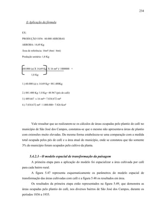 234


      f) Aplicação da fórmula


EX:

PRODUÇÃO 1854- 60.000 ARROBAS

ARROBA- 14,69 Kg

Área de referência: 16m² (4mt / 4mt)

Produção unitária- 1,8 Kg



(60.000 (a) X 14,69 Kg X 16 mt² )/ 1000000 =

         1,8 Kg


1.) 60.000 (a) x 14.69 Kg= 881.400Kg


2.) 881.400 Kg /1.8 Kg= 48.967 (pés de café)

3.) 489.667 x 16 mt²= 7.834.672 mt²

4.) 7.834.672 mt² / 1.000.000= 7.826 Km²




         Vale ressaltar que ao realizarem-se os cálculos de áreas ocupadas pelo plantio do café no
município de São José dos Campos, constatou-se que o mesmo não apresentava áreas de plantio
com extensões muito elevadas. Da mesma forma estabeleceu-se uma comparação com a medida
total ocupada pelos pés de café e a área atual do município, onde se constatou que tão somente
3% do município foram ocupados pelo cultivo da planta.


        5.4.2.3 - O modelo espacial de transformação da paisagem
         A primeira etapa para a aplicação do modelo foi espacializar a área cultivada por café
para cada bairro rural.
         A figura 5.47 representa esquematicamente os parâmetros do modelo espacial de
transformação das áreas cultivadas com café e a figura 5.48 os resultados em área.
         Os resultados da primeira etapa estão representados na figura 5.49, que demonstra as
áreas ocupadas pelo plantio do café, nos diversos bairros de São José dos Campos, durante os
períodos 1836 a 1935.
 