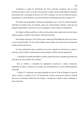 239
      Avaliando-se o mapa de distribuição das áreas cultivadas constata-se que as áreas
preferenciais para o cultivo se localizavam próximas à cidade, devido à dificuldade no transporte
da produção (até a construção da ferrovia em 1878 o transporte era feito no lombo de muares),
descartando-se as áreas distantes, o que fica bem claro na distribuição das áreas na figura 5.49.

      O tamanho das propriedades influenciou grandemente, pois o café era preferencialmente
cultivado em grandes áreas em fazendas, quase que exclusivamente cafeeiras, sendo que em
pequenas propriedades o café convivia com as pastagens e outras culturas de subsistência.

      Em relação à altitude, preferia-se cultivar em áreas altas (terço superior dos morros) menos
sujeitas à geadas, evitando-se áreas baixas, onde estas ocorriam.

      Declividades superiores a 45% (forte) eram evitadas pela dificuldade do cultivo nos morros
e áreas com declividade <5% nas colinas também eram evitadas, pois eram áreas de acumulação
de água na época das chuvas.

      Os solos preferenciais eram o podzolos nos morros, seguido dos latossolos nas colinas e
morrotes, sendo evitados os hidromórficos (muito úmidos) e litólicos (muito superficiais).

       A aplicação do modelo possibilitou a análise espacial das áreas ocupadas pelo plantio do
café, dentro de uma situação mais realística.

       Para se verificar a veracidade do mapeamento recorreu-se a relatos, ilustrações,
fotografias da época e pesquisas em campo, que demonstrassem os locais preferencialmente
cultivados.
       A figura 5.51 demonstra uma típica plantação de café no Vale do Paraíba em áreas de
colina e morros e as figuras 5.52 e 5.53 demonstram o cultivo em áreas de colinas na fazenda
São José, no município de São José dos Campos. A fazenda foi visitada e sendo verificadas as
áreas cultivadas.
 