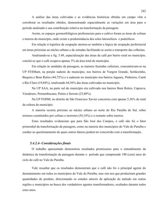 242
       A análise das áreas cultivadas e as evidências históricas obtidas em campo vêm a
corroborar os resultados obtidos, demonstrando espacialmente as variações em área para o
período analisado e sua contribuição relativa na transformação da paisagem.
       Assim, os espaços geomorfológicos preferenciais para o cultivo foram as áreas de colinas
e morros do município, onde existe a predominância dos solos latossólicos e podzólicos.
       Em relação à logística da ocupação atestou-se também a lógica de ocupação preferencial
em áreas próximas ao núcleo urbano e de estradas facilitando-se assim o transporte das colheitas.
       Analisando-se a fig. 5.49, espacialização das áreas de café por bairro rural no município,
conclui-se que o café ocupava apenas 3% da área total do município.
       Em relação às unidades da paisagem, as maiores fazendas cafeeiras, concentravam-se na
UP FESMant, na porção sudeste do município, nos bairros de Vargem Grande, Sertãozinho,
Buquira e Bom Retiro (44,72%) e a sudoeste no município nos bairros Jaguary, Pinheiros, Caetê
e Rio Claro (19,84%), totalizando 64,56% das áreas cultivadas no município.
       Na UP SAA, na parte sul do município era cultivado nos bairros Bom Retiro, Capoava,
Varadouro, Pernambucano, Putins e Serrote (23,88%).
       Na UP FODM, no distrito de São Francisco Xavier concorreu com apenas 5,36% do total
da cultura do município.
       A maioria ocorria próximo ao núcleo urbano ao norte do Rio Paraíba do Sul, sobre
terrenos constituídos por colinas e morrotes (54,14%) e o restante sobre morros.
       Estes resultados evidenciam que para São José dos Campos, o café não foi o fator
primordial da transformação da paisagem, como na maioria dos municípios do Vale do Paraíba e
conduz ao questionamento de quais outros fatores podem ter concorrido com a transformação..


      5.4.2.4- Considerações finais
       O trabalho apresentado demonstrou resultados promissores para o entendimento da
dinâmica da transformação da paisagem durante o período que compreende 100 (cem) anos do
ciclo do café no Vale do Paraíba.

       Vale ressaltar que os resultados demonstram que o café não foi o principal agente do
desmatamento em todos os municípios do Vale do Paraíba, mas sim nos que produziram grandes
quantidades do produto, direcionando os estudos através da aplicação do método em outras
regiões e municípios na busca dos verdadeiros agentes transformadores, ocultados durante todos
estes anos.
 