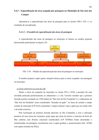 243
5.4.3 – Espacialização da área ocupada por pastagens no Município de São José dos
           Campos


       Apresenta-se a espacialização das áreas de pastagem para os séculos XIX e XX s e os
resultados de sua aplicação.


       5.4.3.1 – O modelo de espacialização das áreas de pastagem


       A espacialização das áreas de pastagem no município se baseou no modelo proposto
demonstrado graficamente na figura 5.54.

                                                       Modelo
                                                    espacialização



               Áreas anteriores ao                         Áreas ocupadas após                  Novas áreas com
                   ciclo café                                decadência café                   expansão fronteira



 Áreas Cerrado (UP SAA)         Área morros   Cafezais abandonados      Grotões e nascentes   Desmatamento FODM
                                   FESA                                                           e FODAM




             FIG. 5.54. – Modelo de espacialização das áreas de pastagens no município


       O modelo proposto supõe quatro situações básicas para as áreas ocupadas com pastagens
no município:


   a) Áreas anteriores ao ciclo do café
       Desde o início da ocupação do município no século XVI e XVII, a pecuária foi uma
atividade praticada perifericamente ao aldeamento e a vila. Convém ressaltar que a primeira
fazenda jesuítica instalada em 1590 (aldeia de “São Jozé do Rio Comprido”) e o aldeamento de
“São Jozé do Parahyba” eram considerados “fazendas de gado”. As áreas de cerrado e campo
cerrado do município (UP SAA) constituíam “campos naturais” para o gado que era criado solto
e de modo extensivo.
       Pela localização da primeira fazenda (próximo ao Rio Comprido) e com a utilização
posterior de suas terras por sesmeiros, pode supor que áreas de morros e morrotes da Serra do
Mar cobertas com floresta estacional semidecidual (UP FESMar) foram desmatadas e
transformadas em pastagens, inicialmente com o capim gordura e, posteriormente (Séc. XVIII)
com capins oriundos da África.
 