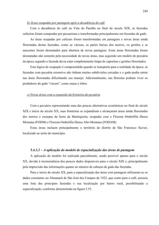244


   b) Áreas ocupadas por pastagens após a decadência do café
     Com a decadência do café no Vale do Paraíba no final do século XIX, as fazendas
cafeeiras foram compradas por pecuaristas e transformadas principalmente em fazendas de gado.
     As áreas ocupadas por cafezais foram transformadas em pastagens e novas áreas ainda
florestadas destas fazendas, como as várzeas, as partes baixas dos morros, os grotões e as
nascentes foram desmatados para abertura de novas pastagens. Estas áreas florestadas foram
desmatadas não somente pela necessidade de novas áreas, mas seguindo um modelo de pecuária
da época segundo a fazenda devia estar completamente limpa de capoeiras e grotões florestados.
     Esta lógica de ocupação é compreendida quando se transporta para a realidade da época: as
fazendas com pecuária extensiva não tinham muitas subdivisões cercadas e o gado podia entrar
nas áreas florestadas dificultando seu manejo. Adicionalmente, nas florestas podiam viver os
predadores do gado “vacum”, como onças e lobos.


   c) Novas áreas com a expansão da fronteira da pecuária


     Com a pecuária representando uma das poucas alternativas econômicas no final do século
XIX e início do século XX, suas fronteiras se expandiram e alcançaram áreas ainda florestadas
dos morros e escarpas da Serra da Mantiqueira, ocupadas com a Floresta Ombrófila Densa
Montana (FODM) e Floresta Ombrófila Densa Alto-Montana (FODAM).
     Estas áreas incluem principalmente o território do distrito de São Francisco Xavier,
localizado ao norte do município.




     5.4.3.2 – A aplicação do modelo de espacialização das áreas de pastagem
     A aplicação do modelo foi realizada parcialmente, sendo possível apenas para o século
XX, devido à inconsistência dos poucos dados disponíveis para o século XIX e, principalmente
pela imprecisão das informações quanto ao número de cabeças de gado das fazendas.
     Para o início do século XX, para a espacialização das áreas com pastagem utilizaram-se os
dados constantes no Almanach de São José dos Campos de 1922, que como para o café, possuía
uma lista das principais fazendas e sua localização por bairro rural, possibilitando a
espacialização, conforme demonstrado na figura 5.55.
 