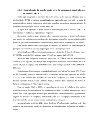 248
      5.4.4 - Espacialização da transformação geral da paisagem do município para
             os séculos XVI a XX
      Nesta seção integraram-se os mapas do núcleo urbano e das áreas de influência para os
séculos XVI a XVIII, o mapa da espacialização das áreas cultivadas com café e o mapa da
espacialização da área de pastagem no Município, gerando o mapa síntese da espacialização da
transformação da paisagem para os séculos XVI a XX.
      A figura 5.56 apresenta o mapa síntese da transformação para os séculos XVI a XX,
considerando os modelos de espacialização propostos.
      Novamente ressalta-se que a intenção não é mensurar com rigor as áreas transformadas,
mas permitir por meio da representação gráfica do processo, uma melhor interpretação dos dados
históricos que conduzam a um maior entendimento da transformação da paisagem e sua história.
      Esta síntese permite uma visualização da evolução do processo de transformação da
paisagem considerando as unidades da paisagem e toda a paisagem joseense:
      A localização dos aldeamentos iniciais direcionou a dispersão da área de influência para a
UP FESMar no século XVI, seguindo para a UP SAA nos séculos XVII e XVIII.
      No século XIX a dispersão ocorreu no sentido das UP FESMan, movido pela agricultura
comercial (café, algodão, cana-de-açúcar) e pela pecuária, movimento consolidado no início do
século XX, com a ocupação total da UP FESMan e transformação das UPs FODM, FODAM e
FOMAM.
      Essa dispersão demonstra uma ocupação inicialmente tipo “várzea” no século XVI (Várzea
do Rio Comprido), passando para um modelo “terras altas” na busca de segurança nos séculos
XVII e XVIII e voltando para o modelo de “vale de rio” no século XIX, sendo o vale do Rio
Buquira e os vales do Rio Vidoca, Cambuí e Putins, o caminho para a ocupação dos morros da
Serra da Mantiqueira e do Mar, respectivamente.
      Para os séculos XVI a XVIII, a espacialização da área de influência dos núcleos
possibilitou um melhor entendimento do relacionamento desses primeiros adensamentos com o
espaço total e com a paisagem do município, demonstrando a forte influência do quadro natural
original no processo de ocupação, demonstrada pelo uso e ocupação diferenciado e dos
diferentes períodos em que uma mesma atividade ocorre na paisagem.
      A espacialização no século XIX e início do século XX, abrangendo o ciclo do café e das
pastagens na paisagem do município, demonstrou a dimensão destes fenômenos em relação à
região.
 