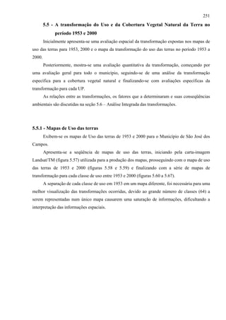 251
        5.5 - A transformação do Uso e da Cobertura Vegetal Natural da Terra no
              período 1953 e 2000
        Inicialmente apresenta-se uma avaliação espacial da transformação expostas nos mapas de
uso das terras para 1953, 2000 e o mapa da transformação do uso das terras no período 1953 a
2000.
        Posteriormente, mostra-se uma avaliação quantitativa da transformação, começando por
uma avaliação geral para todo o município, seguindo-se de uma análise da transformação
específica para a cobertura vegetal natural e finalizando-se com avaliações específicas da
transformação para cada UP.
        As relações entre as transformações, os fatores que a determinaram e suas conseqüências
ambientais são discutidas na seção 5.6 – Análise Integrada das transformações.




5.5.1 - Mapas de Uso das terras
        Exibem-se os mapas de Uso das terras de 1953 e 2000 para o Município de São José dos
Campos.
        Apresenta-se a seqüência de mapas de uso das terras, iniciando pela carta-imagem
Landsat/TM (figura 5.57) utilizada para a produção dos mapas, prosseguindo com o mapa de uso
das terras de 1953 e 2000 (figuras 5.58 e 5.59) e finalizando com a série de mapas de
transformação para cada classe de uso entre 1953 e 2000 (figuras 5.60 a 5.67).
        A separação de cada classe de uso em 1953 em um mapa diferente, foi necessária para uma
melhor visualização das transformações ocorridas, devido ao grande número de classes (64) a
serem representadas num único mapa causarem uma saturação de informações, dificultando a
interpretação das informações espaciais.
 