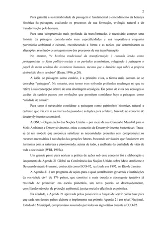 2
     Para garantir a sustentabilidade da paisagem é fundamental o entendimento da herança
histórica da paisagem, avaliando os processos de sua formação, evolução natural e de
transformação pelo homem.
     Para uma compreensão mais profunda da transformação, é necessário compor uma
história da paisagem considerando suas especificidades e sua importância enquanto
patrimônio ambiental e cultural, reconhecendo a forma e as razões que determinaram as
alterações, revelando os antagonismos dos processos de sua transformação.
     No entanto, “a história tradicional da transformação é contada tendo como
protagonistas os fatos político-sociais e os períodos econômicos, relegando à paisagem o
papel de mero cenário das aventuras humanas, mesmo que a história seja sobre a própria
destruição desse cenário” (Dean, 1996, p.20).
     A idéia de paisagem como cenário, é a primeira vista, a forma mais comum de se
conceber "paisagem". No entanto, esse termo vem sofrendo profundas mudanças no que se
refere à sua concepção dentro de uma abordagem ecológica. Do ponto de vista dos ecólogos o
caráter de cenário passou por evoluções que permitem considerar hoje a paisagem como
"unidade de estudo".
     Para tanto é necessário considerar a paisagem como patrimônio histórico, natural e
cultural, que traz em si as marcas do passado e as lições para o futuro, baseado no conceito de
desenvolvimento sustentável.
     A ONU - Organização das Nações Unidas – por meio da sua Comissão Mundial para o
Meio Ambiente e Desenvolvimento, criou o conceito de Desenvolvimento Sustentável. Trata-
se de um modelo que preconiza satisfazer as necessidades presentes sem comprometer os
recursos necessários à satisfação das gerações futuras, buscando atividades que funcionem em
harmonia com a natureza e promovendo, acima de tudo, a melhoria da qualidade de vida de
toda a sociedade (WRI, 1992a).
     Um grande passo para nortear a prática de ações sob esse conceito foi a elaboração e
lançamento da Agenda 21 Global na Conferência das Nações Unidas sobre Meio Ambiente e
Desenvolvimento Humano, conhecida como ECO-92, realizada em 1992, no Rio de Janeiro.
     A Agenda 21 é um programa de ações para o qual contribuíram governos e instituições
da sociedade civil de 179 países, que constitui a mais ousada e abrangente tentativa já
realizada de promover, em escala planetária, um novo padrão de desenvolvimento,
conciliando métodos de proteção ambiental, justiça social e eficiência econômica.
     Na verdade, a Agenda 21 aprovada pelos países tem a função de servir como base para
que cada um desses países elabore e implemente sua própria Agenda 21 em nível Nacional,
Estadual e Municipal, compromisso assumido por todos os signatários durante a ECO-92.
 