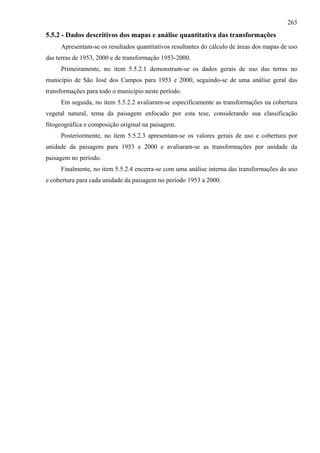 263
5.5.2 - Dados descritivos dos mapas e análise quantitativa das transformações
     Apresentam-se os resultados quantitativos resultantes do cálculo de áreas dos mapas de uso
das terras de 1953, 2000 e de transformação 1953-2000.
     Primeiramente, no item 5.5.2.1 demonstram-se os dados gerais de uso das terras no
município de São José dos Campos para 1953 e 2000, seguindo-se de uma análise geral das
transformações para todo o município neste período.
     Em seguida, no item 5.5.2.2 avaliaram-se especificamente as transformações na cobertura
vegetal natural, tema da paisagem enfocado por esta tese, considerando sua classificação
fitogeográfica e composição original na paisagem.
     Posteriormente, no item 5.5.2.3 apresentam-se os valores gerais de uso e cobertura por
unidade da paisagem para 1953 e 2000 e avaliaram-se as transformações por unidade da
paisagem no período.
     Finalmente, no item 5.5.2.4 encerra-se com uma análise interna das transformações do uso
e cobertura para cada unidade da paisagem no período 1953 a 2000.
 