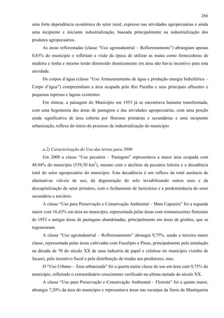266
uma forte dependência econômica do setor rural, expresso nas atividades agropecuárias e ainda
uma incipiente e iniciante industrialização, baseada principalmente na industrialização dos
produtos agropecuários.
      As áreas reflorestadas (classe “Uso agroindustrial – Reflorestamento”) abrangiam apenas
0,83% do município e refletiam a visão da época de utilizar as matas como fornecedoras de
madeira e lenha e mesmo tendo diminuído drasticamente em área não havia incentivo para esta
atividade.
      Os corpos d´água (classe “Uso Armazenamento de água e produção energia hidrelétrica –
Corpo d’água”) compreendiam a área ocupada pelo Rio Paraíba e seus principais afluentes e
pequenas represas e lagoas existentes.
      Em síntese, a paisagem do Município em 1953 já se encontrava bastante transformada,
com uma hegemonia das áreas de pastagens e das atividades agropecuárias, com uma porção
ainda significativa de área coberta por florestas primárias e secundárias e uma incipiente
urbanização, reflexo do início do processo de industrialização do município.




      a.2) Caracterização do Uso das terras para 2000
      Em 2000 a classe “Uso pecuário – Pastagem” representava a maior área ocupada com
48,94% do município (539,30 km2), mesmo com o declínio da pecuária leiteira e a decadência
total do setor agropecuário do município. Esta decadência é um reflexo da total ausência de
alternativas viáveis de uso, da degeneração do solo inviabilizando outros usos e da
descapitalização do setor primário, com o fechamento de lacticínios e a predominância do setor
secundário e terciário.
      A classe “Uso para Preservação e Conservação Ambiental – Mata Capoeira” foi a segunda
maior com 16,43% em área no município, representada pelas áreas com remanescentes florestais
de 1953 e antigas áreas de pastagens abandonadas, principalmente em áreas de grotões, que se
regeneraram.
      A classe “Uso agroindustrial – Reflorestamento” abrangia 9,75%, sendo a terceira maior
classe, representada pelas áreas cultivadas com Eucalipto e Pinus, principalmente pela instalação
na década de 70 do século XX de uma industria de papel e celulose no município vizinho de
Jacareí, pelo incentivo fiscal e pela distribuição de mudas aos produtores, mas.
      O “Uso Urbano – Área urbanizada” foi a quarta maior classe de uso em área com 9,75% do
município, refletindo o extraordinário crescimento verificado na ultima metade do século XX.
      A classe “Uso para Preservação e Conservação Ambiental – Floresta” foi a quinta maior,
abrangia 7,20% da área do município e representava áreas nas escarpas da Serra da Mantiqueira
 