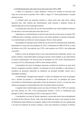 270
   c) Transformação para cada classe de uso das terras entre 1953 e 2000
      A tabela 5.12 apresenta os valores absolutos e relativos da variação em área para cada
classe de uso das terras no período 1953 a 2000 e a figura 5.71 ilustra graficamente a variação
absoluta em área.
      A avaliação geral, que apresenta somente os valores totais para cada classe, embora
apresente uma visão sintética das transformações, pode mascarar a dinâmica interna de
transformação que ocorreu na paisagem joseense.
      A avaliação para cada classe de uso das terras possibilita uma visão da dinâmica intrínseca
de cada classe e suas derivações para outros tipos de uso.
      Analisando-se as transformações em área de cada classe de uso das terras no período 1953
a 2000 para todo o município, concluiu-se houve uma intensa dinâmica no período, destacando-
se as transformações ocorridas nas classes pastagem, floresta e mata capoeira.
      Na paisagem do município quase metade de sua área (48,22%) permaneceram inalteradas,
destacando-se as áreas que eram pastagens em 1953 e continuaram em 2000 (35,36%), as áreas
de floresta com 6,18%, área agrícola com 3,52%, mata capoeira com 2,03% e área urbanizada
com 0,94%.
      Embora as áreas de pastagens foram as que mais permaneceram inalteradas, devido a sua
grande extensão e representatividade na paisagem joseense, foram também as que apresentaram
as maiores transformações. Do total das áreas de pastagem em 1953, 28,6% transformaram-se
em mata (12,57%), reflorestamento (6,99%) e áreas urbanas (6,60%).
      A permanência das áreas de pastagens representa a ausência de iniciativas no meio rural,
devido à estagnação econômica impedir o investimento em novas atividades e, cabe destacar, à
resistência do pecuarista tradicional em abandonar sua principal atividade, mesmo com a
dificuldade econômica.
      A transformação “pastagem-mata capoeira” é reflexo do abandono das áreas de pastagem
com o declínio da pecuária e a descapitalização do meio rural. As pastagens que foram
convertidas em reflorestamento representam a busca de alternativas viáveis e o avanço das áreas
urbanas em pastagens é compreendido pelo alto crescimento urbano no período.
      A segunda maior transformação ocorreu nas áreas de florestas. Dos 15,40% do município
que eram floresta em 1953, 6,18% permaneceram floresta e 9,22% se modificaram para
pastagem (5,49%), reflorestamento (2,22%) e mata capoeira (1,02%).
      A permanência em áreas de floresta representa a preservação destas áreas principalmente
no distrito de São Francisco Xavier, onde a alta declividade dos morros e das escarpas da Serra
da Mantiqueira impossibilitam sua ocupação, aliada ao fato da decadência do setor agropecuária
e do início do fenômeno do turismo ecológico e rural como alternativa econômica ao Distrito,
 