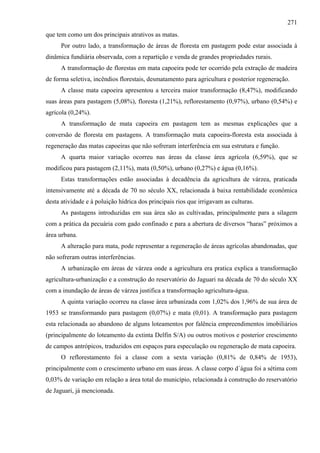 271
que tem como um dos principais atrativos as matas.
      Por outro lado, a transformação de áreas de floresta em pastagem pode estar associada à
dinâmica fundiária observada, com a repartição e venda de grandes propriedades rurais.
      A transformação de florestas em mata capoeira pode ter ocorrido pela extração de madeira
de forma seletiva, incêndios florestais, desmatamento para agricultura e posterior regeneração.
      A classe mata capoeira apresentou a terceira maior transformação (8,47%), modificando
suas áreas para pastagem (5,08%), floresta (1,21%), reflorestamento (0,97%), urbano (0,54%) e
agrícola (0,24%).
      A transformação de mata capoeira em pastagem tem as mesmas explicações que a
conversão de floresta em pastagens. A transformação mata capoeira-floresta esta associada à
regeneração das matas capoeiras que não sofreram interferência em sua estrutura e função.
      A quarta maior variação ocorreu nas áreas da classe área agrícola (6,59%), que se
modificou para pastagem (2,11%), mata (0,50%), urbano (0,27%) e água (0,16%).
      Estas transformações estão associadas à decadência da agricultura de várzea, praticada
intensivamente até a década de 70 no século XX, relacionada à baixa rentabilidade econômica
desta atividade e à poluição hídrica dos principais rios que irrigavam as culturas.
      As pastagens introduzidas em sua área são as cultivadas, principalmente para a silagem
com a prática da pecuária com gado confinado e para a abertura de diversos “haras” próximos a
área urbana.
      A alteração para mata, pode representar a regeneração de áreas agrícolas abandonadas, que
não sofreram outras interferências.
      A urbanização em áreas de várzea onde a agricultura era pratica explica a transformação
agricultura-urbanização e a construção do reservatório do Jaguari na década de 70 do século XX
com a inundação de áreas de várzea justifica a transformação agricultura-água.
      A quinta variação ocorreu na classe área urbanizada com 1,02% dos 1,96% de sua área de
1953 se transformando para pastagem (0,07%) e mata (0,01). A transformação para pastagem
esta relacionada ao abandono de alguns loteamentos por falência empreendimentos imobiliários
(principalmente do loteamento da extinta Delfin S/A) ou outros motivos e posterior crescimento
de campos antrópicos, traduzidos em espaços para especulação ou regeneração de mata capoeira.
      O reflorestamento foi a classe com a sexta variação (0,81% de 0,84% de 1953),
principalmente com o crescimento urbano em suas áreas. A classe corpo d´água foi a sétima com
0,03% de variação em relação a área total do município, relacionada à construção do reservatório
de Jaguari, já mencionada.
 