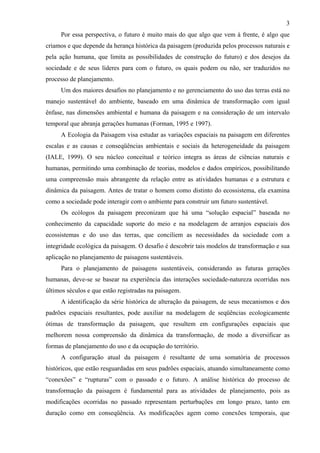 3
     Por essa perspectiva, o futuro é muito mais do que algo que vem à frente, é algo que
criamos e que depende da herança histórica da paisagem (produzida pelos processos naturais e
pela ação humana, que limita as possibilidades de construção do futuro) e dos desejos da
sociedade e de seus líderes para com o futuro, os quais podem ou não, ser traduzidos no
processo de planejamento.
     Um dos maiores desafios no planejamento e no gerenciamento do uso das terras está no
manejo sustentável do ambiente, baseado em uma dinâmica de transformação com igual
ênfase, nas dimensões ambiental e humana da paisagem e na consideração de um intervalo
temporal que abranja gerações humanas (Forman, 1995 e 1997).
     A Ecologia da Paisagem visa estudar as variações espaciais na paisagem em diferentes
escalas e as causas e conseqüências ambientais e sociais da heterogeneidade da paisagem
(IALE, 1999). O seu núcleo conceitual e teórico integra as áreas de ciências naturais e
humanas, permitindo uma combinação de teorias, modelos e dados empíricos, possibilitando
uma compreensão mais abrangente da relação entre as atividades humanas e a estrutura e
dinâmica da paisagem. Antes de tratar o homem como distinto do ecossistema, ela examina
como a sociedade pode interagir com o ambiente para construir um futuro sustentável.
     Os ecólogos da paisagem preconizam que há uma “solução espacial” baseada no
conhecimento da capacidade suporte do meio e na modelagem de arranjos espaciais dos
ecossistemas e do uso das terras, que conciliem as necessidades da sociedade com a
integridade ecológica da paisagem. O desafio é descobrir tais modelos de transformação e sua
aplicação no planejamento de paisagens sustentáveis.
     Para o planejamento de paisagens sustentáveis, considerando as futuras gerações
humanas, deve-se se basear na experiência das interações sociedade-natureza ocorridas nos
últimos séculos e que estão registradas na paisagem.
     A identificação da série histórica de alteração da paisagem, de seus mecanismos e dos
padrões espaciais resultantes, pode auxiliar na modelagem de seqüências ecologicamente
ótimas de transformação da paisagem, que resultem em configurações espaciais que
melhorem nossa compreensão da dinâmica da transformação, de modo a diversificar as
formas de planejamento do uso e da ocupação do território.
     A configuração atual da paisagem é resultante de uma somatória de processos
históricos, que estão resguardadas em seus padrões espaciais, atuando simultaneamente como
“conexões” e “rupturas” com o passado e o futuro. A análise histórica do processo de
transformação da paisagem é fundamental para as atividades de planejamento, pois as
modificações ocorridas no passado representam perturbações em longo prazo, tanto em
duração como em conseqüência. As modificações agem como conexões temporais, que
 