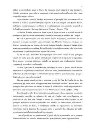 4
afetam as propriedades atuais e futuras da paisagem, sendo necessária uma perspectiva
histórica abrangente para avaliar a importância relativa das transformações ocorridas e suas
conseqüências para o futuro.
     Neste contexto, o estudo histórico da dinâmica da paisagem, com a caracterização da
natureza e extensão das transformações espaciais e de suas relações com fatores físicos,
biológicos, socioeconômicos e políticos, é reconhecidamente uma condição essencial na
definição de estratégias viáveis de planejamento (Paquete e Domon, 1996).
     A história de cada paisagem é única, como é única esta que se pretende contar da
paisagem do Vale do Paraíba, mais especificamente do município de São José dos Campos.
     O Vale do Paraíba conta com mais de três séculos de ocupação, acumulando em sua
paisagem as marcas resultantes das combinações de diferentes fenômenos ocorridos nos
diversos momentos de sua história. Apesar de bastante alterada, a paisagem Valeparaibana
apresenta uma alta heterogeneidade física e biológica, possuindo expressivo valor paisagístico
e constituindo verdadeiro patrimônio ambiental e cultural.
     Se por um lado a diversidade de sua paisagem condiciona a criação de uma "paisagem
única", por outro gera uma grande complexidade no processo de ocupação e organização
desse espaço, possuindo diferentes unidades de paisagem que condicionaram distintos
processos de ocupação e transformação.
     Avaliar o processo de transformação partindo-se de como o quadro natural original
apresentou-se aos primeiros colonizadores até os dias atuais, considerando suas características
ambientais, é fundamental para o entendimento de sua dinâmica e essencial para o processo
de planejamento regional e municipal.
     Do seu quadro natural original, a cobertura vegetal do Vale do Paraíba foi um dos
patrimônios que mais sofreu transformação pelas atividades humanas. Apesar disso, sua
paisagem ainda possui uma das maiores extensões do estado de São Paulo, resguardando 31%
de sua área em forma de remanescentes de Mata Atlântica e de Cerrado (ANEEL, 1999).
     Considerando o valor de seu patrimônio paisagístico, em relação a algumas importantes
transformações ocorridas na paisagem do Vale do Paraíba, mais especificamente no
município de São José dos Campos, o estado do conhecimento historiográfico de sua
paisagem permanece bastante fragmentado. Esta ausência de conhecimento, relacionada à
escassez de fontes de dados, é notadamente sentida na espacialização de fenômenos
importantes para a dinâmica da paisagem, como a evolução das diferentes atividades
econômicas e sua influência na alteração da paisagem.
       A configuração do seu quadro natural original, referência para avaliar todo o processo
de transformação, não foi ainda bem estabelecida, principalmente para a vegetação natural.
 