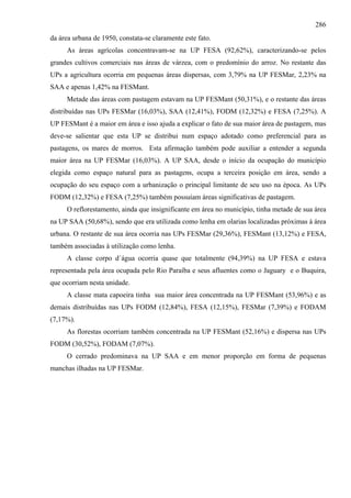 286
da área urbana de 1950, constata-se claramente este fato.
     As áreas agrícolas concentravam-se na UP FESA (92,62%), caracterizando-se pelos
grandes cultivos comerciais nas áreas de várzea, com o predomínio do arroz. No restante das
UPs a agricultura ocorria em pequenas áreas dispersas, com 3,79% na UP FESMar, 2,23% na
SAA e apenas 1,42% na FESMant.
     Metade das áreas com pastagem estavam na UP FESMant (50,31%), e o restante das áreas
distribuídas nas UPs FESMar (16,03%), SAA (12,41%), FODM (12,32%) e FESA (7,25%). A
UP FESMant é a maior em área e isso ajuda a explicar o fato de sua maior área de pastagem, mas
deve-se salientar que esta UP se distribui num espaço adotado como preferencial para as
pastagens, os mares de morros. Esta afirmação também pode auxiliar a entender a segunda
maior área na UP FESMar (16,03%). A UP SAA, desde o início da ocupação do município
elegida como espaço natural para as pastagens, ocupa a terceira posição em área, sendo a
ocupação do seu espaço com a urbanização o principal limitante de seu uso na época. As UPs
FODM (12,32%) e FESA (7,25%) também possuíam áreas significativas de pastagem.
     O reflorestamento, ainda que insignificante em área no município, tinha metade de sua área
na UP SAA (50,68%), sendo que era utilizada como lenha em olarias localizadas próximas à área
urbana. O restante de sua área ocorria nas UPs FESMar (29,36%), FESMant (13,12%) e FESA,
também associadas à utilização como lenha.
     A classe corpo d´água ocorria quase que totalmente (94,39%) na UP FESA e estava
representada pela área ocupada pelo Rio Paraíba e seus afluentes como o Jaguary e o Buquira,
que ocorriam nesta unidade.
     A classe mata capoeira tinha sua maior área concentrada na UP FESMant (53,96%) e as
demais distribuídas nas UPs FODM (12,84%), FESA (12,15%), FESMar (7,39%) e FODAM
(7,17%).
     As florestas ocorriam também concentrada na UP FESMant (52,16%) e dispersa nas UPs
FODM (30,52%), FODAM (7,07%).
     O cerrado predominava na UP SAA e em menor proporção em forma de pequenas
manchas ilhadas na UP FESMar.
 