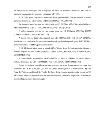 288
na direção sul do município com a ocupação das áreas de morrotes e morros da FESMar e a
ocupação inadequada dos terraços e várzeas da UP FESA.
     A UP FESA ainda concentrava as maiores áreas agrícolas (86,83%), que também ocorriam
de forma dispersa nas UPs FESMar e FESMant (4,56%), e SAA (4,04%).
     As pastagens ocorriam em sua maior área na UP FESMant (52,48%) e distribuída em
FESMar (14,90%), FESA (11,70%), FODM (10,85%) e SAA (9,36%).
     O reflorestamento ocorria em sua maior parte na UP FESMant (73,51%), FODM
(15,88%), FESMar (5,08%) e SAA (2,88%).
     A classe Corpo d´água estava reunida nas UPs FESMant (76,44%) e FESA (20,58%),
justificado pela construção do reservatório do Jaguari, que inundou grande parte da UP FESA e,
principalmente da FESMant, pela sua maior área.
     A UP FESMant reúne quase a metade (45,44%) das áreas de Mata capoeira, ficando o
restante disperso nas UPs FODM (23,85%), FESMar (9,61%), FESA (8,85%), FODAM (6,29%)
e FOMAM (3,40%).
     A classe floresta se concentra nas UPs FODM (41,16%) e FESMant (37,16%), sendo o
restante distribuído nas UPs FODAM (14,17%), FESA (2,43%) e FOMAM (2,43%).
     Apesar de bastante reduzido no período, o pouco que resta do cerrado ocorre quase que
totalmente na UP SAA (98,26%), na área do Centro Tecnológico da Aeronáutica (CTA) e na
Área de Proteção Ambiental do Torrão de Ouro. Uma pequena porção ainda ocorre na UP
FESMar na forma de pequenas manchas bastante alteradas, ainda não resgatadas à urbanização,
constituída por espaços de especulação.
 