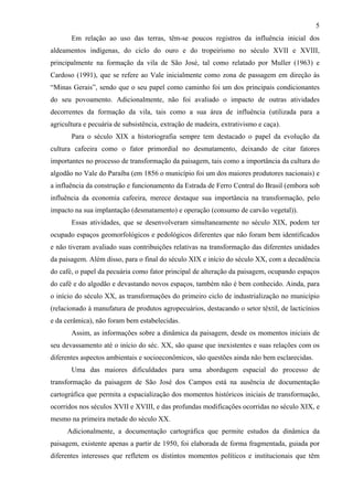 5
       Em relação ao uso das terras, têm-se poucos registros da influência inicial dos
aldeamentos indígenas, do ciclo do ouro e do tropeirismo no século XVII e XVIII,
principalmente na formação da vila de São José, tal como relatado por Muller (1963) e
Cardoso (1991), que se refere ao Vale inicialmente como zona de passagem em direção às
“Minas Gerais”, sendo que o seu papel como caminho foi um dos principais condicionantes
do seu povoamento. Adicionalmente, não foi avaliado o impacto de outras atividades
decorrentes da formação da vila, tais como a sua área de influência (utilizada para a
agricultura e pecuária de subsistência, extração de madeira, extrativismo e caça).
       Para o século XIX a historiografia sempre tem destacado o papel da evolução da
cultura cafeeira como o fator primordial no desmatamento, deixando de citar fatores
importantes no processo de transformação da paisagem, tais como a importância da cultura do
algodão no Vale do Paraíba (em 1856 o município foi um dos maiores produtores nacionais) e
a influência da construção e funcionamento da Estrada de Ferro Central do Brasil (embora sob
influência da economia cafeeira, merece destaque sua importância na transformação, pelo
impacto na sua implantação (desmatamento) e operação (consumo de carvão vegetal)).
       Essas atividades, que se desenvolveram simultaneamente no século XIX, podem ter
ocupado espaços geomorfológicos e pedológicos diferentes que não foram bem identificados
e não tiveram avaliado suas contribuições relativas na transformação das diferentes unidades
da paisagem. Além disso, para o final do século XIX e início do século XX, com a decadência
do café, o papel da pecuária como fator principal de alteração da paisagem, ocupando espaços
do café e do algodão e devastando novos espaços, também não é bem conhecido. Ainda, para
o início do século XX, as transformações do primeiro ciclo de industrialização no município
(relacionado à manufatura de produtos agropecuários, destacando o setor têxtil, de lacticínios
e da cerâmica), não foram bem estabelecidas.
       Assim, as informações sobre a dinâmica da paisagem, desde os momentos iniciais de
seu devassamento até o início do séc. XX, são quase que inexistentes e suas relações com os
diferentes aspectos ambientais e socioeconômicos, são questões ainda não bem esclarecidas.
       Uma das maiores dificuldades para uma abordagem espacial do processo de
transformação da paisagem de São José dos Campos está na ausência de documentação
cartográfica que permita a espacialização dos momentos históricos iniciais de transformação,
ocorridos nos séculos XVII e XVIII, e das profundas modificações ocorridas no século XIX, e
mesmo na primeira metade do século XX.
      Adicionalmente, a documentação cartográfica que permite estudos da dinâmica da
paisagem, existente apenas a partir de 1950, foi elaborada de forma fragmentada, guiada por
diferentes interesses que refletem os distintos momentos políticos e institucionais que têm
 