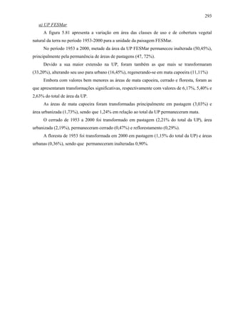 293
   a) UP FESMar
     A figura 5.81 apresenta a variação em área das classes de uso e de cobertura vegetal
natural da terra no período 1953-2000 para a unidade da paisagem FESMar.
     No período 1953 a 2000, metade da área da UP FESMar permaneceu inalterada (50,45%),
principalmente pela permanência de áreas de pastagens (47, 72%).
     Devido a sua maior extensão na UP, foram também as que mais se transformaram
(33,20%), alterando seu uso para urbano (16,45%), regenerando-se em mata capoeira (11,11%)
     Embora com valores bem menores as áreas de mata capoeira, cerrado e floresta, foram as
que apresentaram transformações significativas, respectivamente com valores de 6,17%, 5,40% e
2,63% do total de área da UP.
     As áreas de mata capoeira foram transformadas principalmente em pastagem (3,03%) e
área urbanizada (1,73%), sendo que 1,24% em relação ao total da UP permaneceram mata.
     O cerrado de 1953 a 2000 foi transformado em pastagem (2,21% do total da UP), área
urbanizada (2,19%), permaneceram cerrado (0,47%) e reflorestamento (0,29%).
     A floresta de 1953 foi transformada em 2000 em pastagem (1,15% do total da UP) e áreas
urbanas (0,36%), sendo que permaneceram inalteradas 0,90%.
 