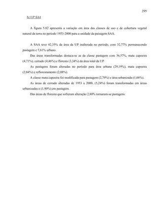 295
   b) UP SAA


     A figura 5.82 apresenta a variação em área das classes de uso e de cobertura vegetal
natural da terra no período 1953-2000 para a unidade da paisagem SAA.


     A SAA teve 42,35% da área da UP inalterada no período, com 32,77% permanecendo
pastagem e 7,61% urbano.
     Das áreas transformadas destaca-se as da classe pastagem com 36,57%, mata capoeira
(4,71%), cerrado (4,46%) e floresta (3,34%) da área total da UP
     As pastagens foram alteradas no período para área urbana (29,19%), mata capoeira
(2,84%) e reflorestamento (2,08%).
     A classe mata capoeira foi modificada para pastagem (2,79%) e área urbanizada (1,66%).
     As áreas de cerrado alteradas de 1953 a 2000, (5,24%) foram transformadas em áreas
urbanizadas e (1,90%) em pastagem.
     Das áreas de floresta que sofreram alteração 2,80% tornaram-se pastagens.
 
