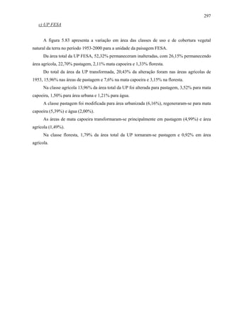 297
   c) UP FESA


      A figura 5.83 apresenta a variação em área das classes de uso e de cobertura vegetal
natural da terra no período 1953-2000 para a unidade da paisagem FESA.
      Da área total da UP FESA, 52,32% permaneceram inalteradas, com 26,15% permanecendo
área agrícola, 22,70% pastagem, 2,11% mata capoeira e 1,33% floresta.
      Do total da área da UP transformada, 20,43% da alteração foram nas áreas agrícolas de
1953, 15,96% nas áreas de pastagem e 7,6% na mata capoeira e 3,15% na floresta.
      Na classe agrícola 13,96% da área total da UP foi alterada para pastagem, 3,52% para mata
capoeira, 1,50% para área urbana e 1,21% para água.
      A classe pastagem foi modificada para área urbanizada (6,16%), regeneraram-se para mata
capoeira (5,39%) e água (2,00%).
      As áreas de mata capoeira transformaram-se principalmente em pastagem (4,99%) e área
agrícola (1,49%).
      Na classe floresta, 1,79% da área total da UP tornaram-se pastagem e 0,92% em área
agrícola.
 