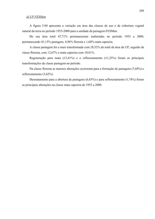 299
   d) UP FESMan

     A figura 5.84 apresenta a variação em área das classes de uso e de cobertura vegetal
natural da terra no período 1953-2000 para a unidade da paisagem FESMan.
     De sua área total 47,71% permaneceram inalteradas no período 1953 a 2000,
permanecendo 41,15% pastagem, 4,96% floresta e 1,60% mata capoeira.
     A classe pastagem foi a mais transformada com 28,52% do total da área da UP, seguido da
classe floresta, com 12,67% e mata capoeira com 10,81%.
     Regeneração para mata (13,41%) e o reflorestamento (11,25%) foram as principais
transformações da classe pastagem no período.
     Na classe floresta as maiores alterações ocorreram para a formação de pastagens (7,69%) e
reflorestamento (3,62%).
     Desmatamento para a abertura de pastagens (6,83%) e para reflorestamento (1,74%) foram
as principais alterações na classe mata capoeira de 1953 a 2000.
 