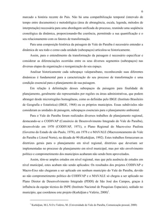 6
marcado a história recente do País. Não há uma compatibilização temporal (intervalo de
tempo entre documentos) e metodológica (área de abrangência, escala, legenda, métodos de
interpretação) necessária para uma abordagem unificada do processo, reunindo uma seqüência
cronológica da dinâmica, proporcionando-lhe coerência, permitindo a sua quantificação e o
seu relacionamento com os fatores de transformação.
     Para uma composição histórica da paisagem do Vale do Paraíba é necessário entender a
dinâmica de seu todo e como cada unidade (subespaços) articulou-se historicamente.
     Assim, para o entendimento da transformação da paisagem é necessário especificar e
considerar as diferenciações ocorridas entre os seus diversos segmentos (subespaços) nas
diversas etapas da organização e reorganização do seu espaço.
     Analisar historicamente cada subespaço valeparaibano, reconhecendo suas diferentes
dinâmicas é fundamental para a caracterização do seu processo de transformação e uma
condição essencial para o planejamento de sua paisagem.
     Em relação à delimitação desses subespaços da paisagem para finalidade de
planejamento, geralmente são representados por regiões ou áreas administrativas, que podem
abranger desde microrregiões homogêneas, como as definidas pelo IBGE (Instituto Brasileiro
de Geografia e Estatística) (IBGE, 1968) ou os próprios municípios. Essas subdivisões não
consideram as unidades de paisagem, subespaços essenciais para o planejamento ambiental.
     Para o Vale do Paraíba foram realizados diversos trabalhos de planejamento regional,
destacando-se o CODIVAP (Consórcio de Desenvolvimento Integrado do Vale do Paraíba),
desenvolvido em 1970 (CODIVAP, 1971), o Plano Regional do Macro-eixo Paulista
(Governo do Estado de são Paulo, 1978), em 1978 e o MAVALE (Macrozoneamento do Vale
do Paraíba e Litoral Norte), na década de 90 (Kurkdjian, 1992). Estes trabalhos forneceram as
diretrizes gerais para o planejamento em nível regional, diretrizes que deveriam ser
implementadas no processo de planejamento em nível municipal, mas por não envolvimento
político e comprometimento dos municípios acabaram não sendo bem aproveitados.
     Assim, têm-se amplos estudos em nível regional, mas que pela ausência de estudos em
nível municipal, estes acabam não sendo aplicados: Os resultados dos projetos CODIVAP e
Macro-Eixo não chegaram a ser aplicado em nenhum município do Vale do Paraíba, devido
ao não comprometimento político do CODIVAP e o MAVALE só chegou a ser aplicado no
Plano Diretor de Desenvolvimento Integrado (PDDI) de São José dos Campos, graças à
influência da equipe técnica do INPE (Instituto Nacional de Pesquisas Espaciais), sediado no
município, que coordenou este projeto (Kurkdjian e Valério, 2000)1.


     1
         Kurkdjian, M.L.N.O e Valério, M. (Universidade do Vale do Paraíba, Comunicação pessoal, 2000)
 