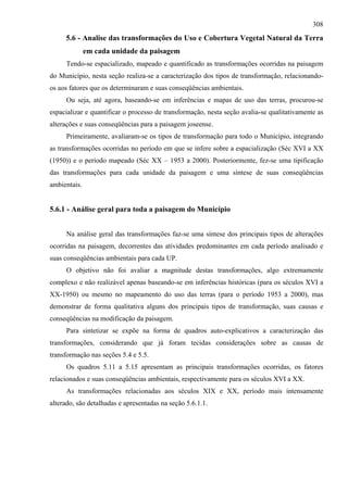 308
     5.6 - Analise das transformações do Uso e Cobertura Vegetal Natural da Terra
              em cada unidade da paisagem
     Tendo-se espacializado, mapeado e quantificado as transformações ocorridas na paisagem
do Município, nesta seção realiza-se a caracterização dos tipos de transformação, relacionando-
os aos fatores que os determinaram e suas conseqüências ambientais.
     Ou seja, até agora, baseando-se em inferências e mapas de uso das terras, procurou-se
espacializar e quantificar o processo de transformação, nesta seção avalia-se qualitativamente as
alterações e suas conseqüências para a paisagem joseense.
     Primeiramente, avaliaram-se os tipos de transformação para todo o Município, integrando
as transformações ocorridas no período em que se infere sobre a espacialização (Séc XVI a XX
(1950)) e o período mapeado (Séc XX – 1953 a 2000). Posteriormente, fez-se uma tipificação
das transformações para cada unidade da paisagem e uma síntese de suas conseqüências
ambientais.


5.6.1 - Análise geral para toda a paisagem do Município


     Na análise geral das transformações faz-se uma síntese dos principais tipos de alterações
ocorridas na paisagem, decorrentes das atividades predominantes em cada período analisado e
suas conseqüências ambientais para cada UP.
     O objetivo não foi avaliar a magnitude destas transformações, algo extremamente
complexo e não realizável apenas baseando-se em inferências históricas (para os séculos XVI a
XX-1950) ou mesmo no mapeamento do uso das terras (para o período 1953 a 2000), mas
demonstrar de forma qualitativa alguns dos principais tipos de transformação, suas causas e
conseqüências na modificação da paisagem.
     Para sintetizar se expõe na forma de quadros auto-explicativos a caracterização das
transformações, considerando que já foram tecidas considerações sobre as causas de
transformação nas seções 5.4 e 5.5.
     Os quadros 5.11 a 5.15 apresentam as principais transformações ocorridas, os fatores
relacionados e suas conseqüências ambientais, respectivamente para os séculos XVI a XX.
     As transformações relacionadas aos séculos XIX e XX, período mais intensamente
alterado, são detalhadas e apresentadas na seção 5.6.1.1.
 
