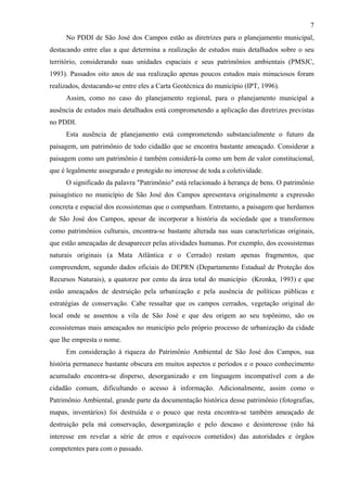 7
     No PDDI de São José dos Campos estão as diretrizes para o planejamento municipal,
destacando entre elas a que determina a realização de estudos mais detalhados sobre o seu
território, considerando suas unidades espaciais e seus patrimônios ambientais (PMSJC,
1993). Passados oito anos de sua realização apenas poucos estudos mais minuciosos foram
realizados, destacando-se entre eles a Carta Geotécnica do município (IPT, 1996).
     Assim, como no caso do planejamento regional, para o planejamento municipal a
ausência de estudos mais detalhados está comprometendo a aplicação das diretrizes previstas
no PDDI.
     Esta ausência de planejamento está comprometendo substancialmente o futuro da
paisagem, um patrimônio de todo cidadão que se encontra bastante ameaçado. Considerar a
paisagem como um patrimônio é também considerá-la como um bem de valor constitucional,
que é legalmente assegurado e protegido no interesse de toda a coletividade.
     O significado da palavra "Patrimônio" está relacionado à herança de bens. O patrimônio
paisagístico no município de São José dos Campos apresentava originalmente a expressão
concreta e espacial dos ecossistemas que o compunham. Entretanto, a paisagem que herdamos
de São José dos Campos, apesar de incorporar a história da sociedade que a transformou
como patrimônios culturais, encontra-se bastante alterada nas suas características originais,
que estão ameaçadas de desaparecer pelas atividades humanas. Por exemplo, dos ecossistemas
naturais originais (a Mata Atlântica e o Cerrado) restam apenas fragmentos, que
compreendem, segundo dados oficiais do DEPRN (Departamento Estadual de Proteção dos
Recursos Naturais), a quatorze por cento da área total do município (Kronka, 1993) e que
estão ameaçados de destruição pela urbanização e pela ausência de políticas públicas e
estratégias de conservação. Cabe ressaltar que os campos cerrados, vegetação original do
local onde se assentou a vila de São José e que deu origem ao seu topônimo, são os
ecossistemas mais ameaçados no município pelo próprio processo de urbanização da cidade
que lhe empresta o nome.
     Em consideração à riqueza do Patrimônio Ambiental de São José dos Campos, sua
história permanece bastante obscura em muitos aspectos e períodos e o pouco conhecimento
acumulado encontra-se disperso, desorganizado e em linguagem incompatível com a do
cidadão comum, dificultando o acesso à informação. Adicionalmente, assim como o
Patrimônio Ambiental, grande parte da documentação histórica desse patrimônio (fotografias,
mapas, inventários) foi destruída e o pouco que resta encontra-se também ameaçado de
destruição pela má conservação, desorganização e pelo descaso e desinteresse (não há
interesse em revelar a série de erros e equívocos cometidos) das autoridades e órgãos
competentes para com o passado.
 