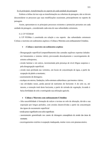 321
   b) As principais transformações no suporte de cada unidade da paisagem
     Embora a ênfase da tese seja as transformações na cobertura da paisagem, não se devem
desconsiderar os processos que suas modificações ocasionam, principalmente no suporte da
paisagem.
     Assim, apresentam-se os principais processos existentes e potenciais presentes em cada
unidade da paisagem , considerando cada uma de suas subunidades estruturais.

     b.1) UP FESMAR
     A UP FESMar é constituída em relação a seu suporte das subunidades estruturais
Colinas e morrotes em sedimentos argiloso e Colinas e Morrotes com embasamento Cristalino.

         •   - Colinas e morrotes em sedimentos argiloso

     - Desagregação superficial (empastilhamento) das camadas argilosas expostas (taludes
       em loteamentos e sistema viário), provocando descalçamento e escorregamento de
       estratos sobrepostos;
     - erosão laminar e em sulcos, incrementada pela presença de nível d'água suspenso e
       pela desagregação superficial;
     - erosão mais profunda nas vertentes, em locais de concentração de água, a partir da
       ocupação de platôs a montante;
     - assoreamento de drenagens;
     - recalque em aterros, fundações, infra-estrutura subterrânea e pavimentos viários;
     - nas atividades rurais, perda parcial de nutrientes do horizonte A do solo ou, até
       mesmo, a remoção total deste horizonte, a partir de retirada da vegetação, levando à
       baixa fertilidade do solo e restringindo sua utilização agrícola.


         •   Colinas e Morrotes com embasamento Cristalino
     - Alta suscetibilidade à formação de sulcos e ravinas no solo de alteração, devido a sua
       exposição por longos períodos, com erosões desenvolvidas a partir da concentração
       das águas do escoamento superficial
     - erosão pouco significativa nos solos superficiais
     - assoreamento generalizado nos canais de drenagem conseqüência de erosão das áreas de
       montante.
     - escorregamentos restritos à ocupação inadequada, muitas vezes com processo erosivo.
 
