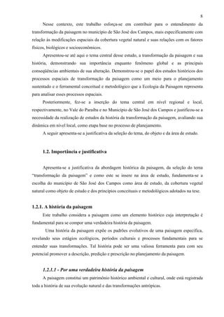 8
      Nesse contexto, este trabalho esforça-se em contribuir para o entendimento da
transformação da paisagem no município de São José dos Campos, mais especificamente com
relação às modificações espaciais da cobertura vegetal natural e suas relações com os fatores
físicos, biológicos e socioeconômicos.
      Apresentou-se até aqui o tema central desse estudo, a transformação da paisagem e sua
história, demonstrando sua importância enquanto fenômeno global e as principais
conseqüências ambientais de sua alteração. Demonstrou-se o papel dos estudos históricos dos
processos espaciais de transformação da paisagem como um meio para o planejamento
sustentado e o ferramental conceitual e metodológico que a Ecologia da Paisagem representa
para analisar esses processos espaciais.
      Posteriormente, fez-se a inserção do tema central em nível regional e local,
respectivamente, no Vale do Paraíba e no Município de São José dos Campos e justificou-se a
necessidade da realização de estudos da história da transformação da paisagem, avaliando sua
dinâmica em nível local, como etapa base no processo de planejamento.
      A seguir apresenta-se a justificativa da seleção do tema, do objeto e da área de estudo.



      1.2. Importância e justificativa


      Apresenta-se a justificativa da abordagem histórica da paisagem, da seleção do tema
“transformação da paisagem” e como este se insere na área de estudo, fundamenta-se a
escolha do município de São José dos Campos como área de estudo, da cobertura vegetal
natural como objeto de estudo e dos princípios conceituais e metodológicos adotados na tese.


1.2.1. A história da paisagem
      Este trabalho considera a paisagem como um elemento histórico cuja interpretação é
fundamental para se compor uma verdadeira história da paisagem.
       Uma história da paisagem expõe os padrões evolutivos de uma paisagem específica,
revelando seus estágios ecológicos, períodos culturais e processos fundamentais para se
entender suas transformações. Tal história pode ser uma valiosa ferramenta para com seu
potencial promover a descrição, predição e prescrição no planejamento da paisagem.


      1.2.1.1 - Por uma verdadeira história da paisagem
      A paisagem constitui um patrimônio histórico ambiental e cultural, onde está registrada
toda a história de sua evolução natural e das transformações antrópicas.
 