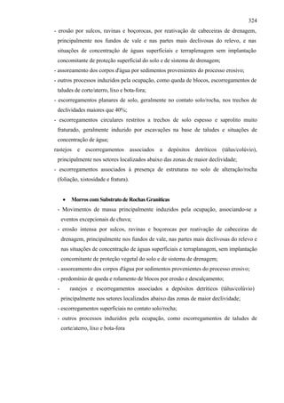 324
- erosão por sulcos, ravinas e boçorocas, por reativação de cabeceiras de drenagem,
 principalmente nos fundos de vale e nas partes mais declivosas do relevo, e nas
 situações de concentração de águas superficiais e terraplenagem sem implantação
 concomitante de proteção superficial do solo e de sistema de drenagem;
- assoreamento dos corpos d'água por sedimentos provenientes do processo erosivo;
- outros processos induzidos pela ocupação, como queda de blocos, escorregamentos de
 taludes de corte/aterro, lixo e bota-fora;
- escorregamentos planares de solo, geralmente no contato solo/rocha, nos trechos de
 declividades maiores que 40%;
- escorregamentos circulares restritos a trechos de solo espesso e saprolito muito
 fraturado, geralmente induzido por escavações na base de taludes e situações de
 concentração de água;
rastejos e escorregamentos associados a depósitos detríticos (tálus/colúvio),
 principalmente nos setores localizados abaixo das zonas de maior declividade;
- escorregamentos associados à presença de estruturas no solo de alteração/rocha
 (foliação, xistosidade e fratura).


     •   Morros com Substrato de Rochas Graniticas
 - Movimentos de massa principalmente induzidos pela ocupação, associando-se a
     eventos excepcionais de chuva;
 - erosão intensa por sulcos, ravinas e boçorocas por reativação de cabeceiras de
     drenagem, principalmente nos fundos de vale, nas partes mais declivosas do relevo e
     nas situações de concentração de águas superficiais e terraplanagem, sem implantação
     concomitante de proteção vegetal do solo e de sistema de drenagem;
 - assoreamento dos corpos d'água por sedimentos provenientes do processo erosivo;
 - predomínio de queda e rolamento de blocos por erosão e descalçamento;
 -       rastejos e escorregamentos associados a depósitos detríticos (tálus/colúvio)
     principalmente nos setores localizados abaixo das zonas de maior declividade;
 - escorregamentos superficiais no contato solo/rocha;
 - outros processos induzidos pela ocupação, como escorregamentos de taludes de
     corte/aterro, lixo e bota-fora
 
