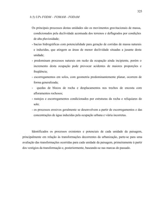 325
     b.5) UPs FODM – FOMAM - FODAM


       Os principais processos destas unidades são os movimentos gravitacionais de massa,
           condicionados pela declividade acentuada dos terrenos e deflagrados por condições
           de alta pluviosidade;
       - bacias hidrográficas com potencialidade para geração de corridas de massa naturais
           e induzidas, que atingem as áreas de menor declividade situadas a jusante desta
           unidade;
       - predominam processos naturais em razão da ocupação ainda incipiente, porém o
           incremento desta ocupação pode provocar acidentes de maiores proporções e
           freqüência;
       - escorregamentos em solos, com geometria predominantemente planar, ocorrem de
           forma generalizada;
       -     quedas de blocos de rocha e desplacamentos nos trechos de encosta com
           afloramentos rochosos;
       - rastejos e escorregamentos condicionados por estruturas da rocha e reliquiares do
           solo;
       - os processos erosivos geralmente se desenvolvem a partir de escorregamentos e das
           concentrações de água induzidas pela ocupação urbana e viária incorretas.




       Identificados os processos existentes e potenciais de cada unidade da paisagem,
principalmente em relação às transformações decorrentes da urbanização, parte-se para uma
avaliação das transformações ocorridas para cada unidade da paisagem, primeiramente à partir
dos vestígios da transformação e, posteriormente, baseando-se nas marcas do passado.
 